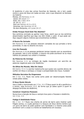 O desânimo é uma das armas favoritas de Satanás, ele a tem usado
contra o povo de Deus em todas as eras. Leia o que disseram os famosos
na história:
Moises, em Números 11:15
 Josué, em Josué 7:7
 Elias, em 1 Reis 19:4
 Jô, em Jô. 10:1
 Davi em Salmos 42:5 e 43:5.
 Jeremias, em Jeremias 15:10
 Os dois discípulos, em Lucas 24:17.

Então Porque Você Está Tão Abatido?
Nos sentimos animado ao ganhar mais força, assim que se nos sentimos
desanimados significa que algo nos têm tirado o valor. O que pode ser:
Aqui seguem alguns motivos que encontramos na Bíblia:

A Duora Da Jornada
Em Números 21:4 as pessoas estavam cansadas da sua jornada a terra
prometida. A vida no deserto era dura.

Lixo Do Passado
Em Neemias 4:10 as pessoas perderam tempo lutando com os escombros
do passado. Isto é uma verdade, o mesmo nos pode acontecer se os maus
hábitos do passado nos voltam a molestar.

As Palavras Do Inimigo
Em Neemias 4:11 os inimigos da região mandaram um sem-fim de
palavras negativas para criar desânimo.

Os Olhos No Mundo, Não Em Jesus
Em Salmo 73:2-3 o escritor testemunha que quase caiu quando deixou de
confiar em Deus e começou a invejar a prosperidade dos maus. Cuidado!

Métodos Secretos Ou Enganosos
Em 2 Cor. 4:2, Paulo nos conta como pode ser desencorajado falando
coisas pelas costas.

O Deus Deste Século
Isso é Satã e mencionado em 2 Cor. 4:4. É Deus quem te dá a paciência e
o animo, veja Romanos 15:5, de forma que já sabes quem é quem te
despeja torrentes de desânimo.

Construir Impérios Pessoais
Nunca leva a benção de Deus e sempre leva para o fracasso e desânimo.
Ver 2 Cor. 4:5

Fadiga E Debilidade Física
Em 2 Cor. 4:7 Paulo nos chama de jarros de barro para mostrar quão
frágeis somos, e o quão glorioso é o tesouro de Deus dentro lembra que
um jarra de barro se pode quebrar com facilidade e a mesma coisa pode
acontecer com o corpo e a mente se trabalhamos em excesso.
 
