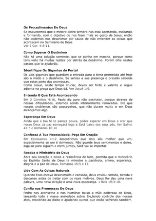 Os Procedimentos De Deus
Se esquecemos que o mestre oleiro sempre nos esta apertando, esticando
e formando, com o objetivo de nos fazer mais ao gosto de Jesus, então
não podemos nos desanimar por causa de não entender as coisas que
acontecem no Seminário de Deus.
Ver 2 Cor. 4:8-11.

Como Superar O Desânimo
Não há uma solução somente, que se ponha em marcha, porque como
tens visto há muitas razões por detrás do desânimo. Porem olha nestes
passos que te ajudarão.

Identifique Os Gigantes do Portal
Os dois gigantes que guardam a entrada para a terra prometida até hoje
são o medo e o desânimo. Se sentes a sua presença e pressão saberás
que estas perto das promessas.
Como Josué, neste tempo crucial, deves ser forte e valente e segue
adiante na graça que Deus dá. Ver Josué 1:9.

Entenda O Que Está Acontecendo
Em 2 Corintios 4:16, Paulo diz para não desmaiar, porque através de
nossas dificuldades, estamos sendo interiormente renovados. Diz que
nossos problemas são passageiros, que não duram muito e em Deus
alcançamos algo.

Esperança Em Deus
Ainda que a tua fé te pareça pouca, podes esperar em Deus e crer que
nosso Deus da paz esmagará logo a Satã baixo dos seus pés. Ver Salmo
42:5 e Romanos 16:20

Confessa A Tua Necessidade, Peça Em Oração
Em Eclesiastes 4:12 descobrimos que dois são melhor que um,
especialmente se um é dominado. Não guarde teus sentimentos e dores,
diga-os para alguém e orem juntos, Satã vai se importar.

Receba o Ministério de Deus
Abra seu coração e deixe a resistência de lado, permita que o ministério
do Espírito Santo de Deus te ministre a paciência, animo, esperança,
alegria e a paz de Deus. Romanos 15:5 e 13.

Lide Com As Coisas Naturais
Quando Elias estava desanimado e cansado, deus enviou comida, bebida e
descanso antes de tratar com os reais motivos. Deus lhe deu uma nova
palavra, uma nova direção e uma nova esperança. 1 Reis 19:3-18.

Confia nas Promessas De Deus
Pedro nos aconselha a nos humilhar baixo a mão poderosa de Deus,
lançando toda a nossa ansiedade sobre Ele,tendo controle dos nossos
atos, resistindo ao diabo e ajudando outros que estão sofrendo também.
 
