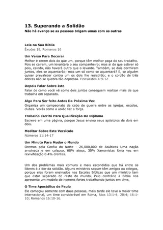 13. Superando a Solidão
Não há avanço se as pessoas brigam umas com as outras



Leia na Sua Bíblia
Êxodos 18, Romanos 16

Um Verso Para Decorar
Melhor é serem dois do que um, porque têm melhor paga do seu trabalho.
Pois se caírem, um levantará o seu companheiro; mas ai do que estiver só
pois, caindo, não haverá outro que o levante. Também, se dois dormirem
juntos, eles se aquentarão; mas um só como se aquentará? E, se alguém
quiser prevalecer contra um os dois lhe resistirão; e o cordão de três
dobras não se quebra tão depressa. Eclesiastes 4:9-12

Depois Falar Sobre Isto
Falar de como você vê como dois juntos conseguem realizar mais de que
trabalha em separado.

Algo Para Ser feito Antes Da Próxima Vez
Organiza um campeonato de cabo de guerra entre as igrejas, escolas,
clubes. Verás como a união faz a força.

Trabalho escrito Para Qualificação Do Diploma
Escreve em uma página, porque Jesus enviou seus apóstolos de dois em
dois.

Meditar Sobre Este Versículo
Números 11:14-17

Um Minuto Para Mudar o Mundo
Oremos pela Coréia do Norte - 26,000,000 de Asiáticos Uma nação
arruinada e em colapso, 68% ateus, 30% Xamanistas Uma vez em
revivificação 0.4% crentes.


Um dos problemas mais comuns e mais escondidos que há entre os
líderes é a dor da solidão. Alguns ministros sequer têm amigos ou colegas,
porque eles foram ensinados nas Escolas Bíblicas que um ministro tem
que estar separado do resto do mundo. Pelo contrário a Bíblia nos
apresenta um modelo de homens fortes trabalhando juntos em time.

O Time Apostólico de Paulo
Ele começou somente com duas pessoas, mais tarde ele teve o maior time
internacional, um time considerável em Roma, Atos 13:1-4; 20:4; 16:1-
10; Romanos 16:10-16.
 