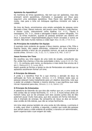 Apóstolo Ou Apostólico?
Os membros de times apostólicos, não tem que ser apóstolos, mas eles
precisam serem apostólicos, chamados e equipados por Deus para
seguirem uma estratégia apostólica. Para Paulo isto significou viajar
muito, mas para o time em Antioquia significou ministrar em toda a
cidade.

No time de Paulo, encontramos uma ampla variedade de pessoas como
Barnabé e Silas, líderes maturos, até jovens como Timóteo e João,Marcos,
o Doutor Lucas, intercessores como Epafras Col. 4:12, Tíquico o
mensageiro, Efe. 6:21, Zenas o advogado e Apolo o pastor refugiado, Tito
3:13. os times mudaram, quando as pessoas acharam seu destino em
Deus e assumiram responsabilidades,alguns foram enviados e outros se
uniram. Não todo mundo realizou a visão logo! Atos 15:38; 2 Tim 4:11.

Os Princípios De trabalhar Em Equipe
O exemplo mais evidente de equipe é Deus mesmo, porque o Pai, Filho e
Espírito Santo, têm papeis diferentes, colaboram em uma harmonia e
unidade perfeita a favor de um propósito comum, ao qual se puseram de
acordo antes. Gênesis 1:26; 3:22; 11:7; Isaías 6:8; Mat. 3:16-17

Jesus Formou Um Time
Ele escolheu seu time depois de uma noite de oração, consultando seu
Pai, então lhes chamou e lhes deu autoridade e dons, Lucas 6:12-15, Mat.
10:1. Os conheceu pelo nome, os discipulou e mais tarde lhes enviou de 2
em 2, Mateus10:2; 5; Lucas 10:1.
Assim quando se formou a Igreja no dia de Pentecostes era sabido que os
apóstolos escolheram formar um time.

O Princípio De Gênesis
A união e o benefício final foi o que chamou a atenção de deus na
edificação da Torre de Babel, Gênesis 11:1-9. Embora neste caso as
pessoas estavam todos trabalhando para um objetivo descrente, note que
o poder de unidade e falando o mesmo idioma, o que significou que nada
iria ser impossível para eles, Gênesis 11:1-6; Salmo 133.

O Principio De Eclesiastes
A sabedoria de Salomão diz que dois são melhor que um, e uma corda de
três cordas não se rompe facilmente, Ec. 4:9-12. A muito tempo atrás um
homem notou que se ele arreasse com dois cavalos juntos eles de fato
poderiam puxar muito mais peso, que dois cavalos em forma individual. -
isto é chamado de sinergia. Na companhia de Jesus os dois se tornam
esse cordão de três dobras, que não se rompe facilmente.

Um time ideal precisa também de uma corda de três dobras, a primeira é
a visão, quer dizer o profeta; a segunda, o pastor que cuida das pessoas
que sofrem baixo a visão ardente do profeta; a terceira um administrador,
quem organiza todo o que exigem da visão.
 