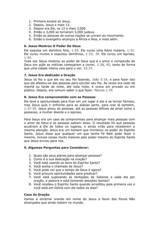 1.   Primeiro existia só Jesus.
   2.   Depois, Jesus e mais 12.
   3.   Depois era Ele, os 12 e mais 3,000.
   4.   Então o 3,000 se tornaram 5,000 judeus.
   5.   Então as pessoas de outras nações se uniram ao movimento.
   6.   Então o evangelho alcançou a África e Ásia, e mais além.

6. Jesus Mostrou O Poder De Deus
Ele expulsa um demônio fora, 1:25. Ele curou uma febre malaria, 1:31.
Ele curou muitos e expulsou demônios, 1:33; 39. Ele curou um leproso,
1:42.
Toda vez Jesus mostrou ao poder de Deus que é o amor e compaixão de
Deus em ação as notícias começaram a correr, 1:28, 45, tanto de forma
que uma cidade inteira veio para o ver, 33:37.

7. Jesus Era dedicado a Oração
Jesus só fez o que ele viu seu Pai fazendo, João 5:19, e para fazer isto
que ele afastou-se das pessoas para escutar seu Pai. As vezes era cedo de
manhã ou tarde de noite, até toda noite, e orava em privado ou em
público. Depois, era comum saber o que fazer. Marcos 1:35

8. Jesus Era comprometido com as Pessoas
Ele teve a oportunidade para ficar em um lugar á sós e se tornar famoso,
mas Jesus quis ir enfrente para as aldeias perto, para orar lá também,
1:37-39. Jesus amou ás pessoas, até as pessoas difíceis de amar como o
possesso, a mulher doente e o leproso.

Para Jesus era um caso de compromisso para alcançar mais pessoas com
o amor de Deus e as pessoas sabiam disso. O resultado foi que pessoas
acudiram á Ele de todos os lugares, e ainda virão para receberem a
mesma atenção. Jesus era um homem que ministrou no poder do Espírito
Santo. Jesus disse que qualquer um que tenha Fé Nele pode fazer o
mesmo, incluso coisas muito maiores pelo poder mesmo do Espírito Santo
que Jesus enviou para nós.

9. Algumas Perguntas para Considerar:

   1. Quais são seus planos para alcançar pessoas?
   2. Como é a sua dedicação na oração?
   3. Você está usando os dons do Espírito Santo?
   4. Você aceita o chamado de Jesus?
   5. Você pode ver que o tempo de Deus é agora?
   6. Você procura oportunidades para predicar?
   7. Você está superando ás tentações de Satanás a cada dia por
      oração, e palavra e está tomando desições Santas?
   8. Você recebeu o Espírito Santo quando acreditou pela primeira vez e
      você está em Glória com ele todos os dias?

Casa de Oração
Vamos a encerrar orando em nome de Jesus a favor dos Povos Não
alcançados que ainda restam no mundo.
 