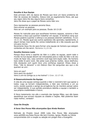 Escolha A Sua Equipe
Este princípio vêm da época de Moises que teve um típico problema de
líder de excesso de trabalho. Estava indo ao esgotamento físico, até que
seu sogro Jetro lhe deu alguns bons conselhos.
Jetro lhe disse que o papel de Moises como líder era:

Para representar as pessoas perante Deus.
Para ensinar as pessoas.
Para ser um exemplo para as pessoas. Êxodo 18:13-20

Moises foi instruído para que escolhesse homens capazes, sinceros e fieis
tementes a Deus que queiram trabalhar em equipe. O benefício seria que
Moises poderia suportar o esforço e as pessoas estariam satisfeitas. Êxodo
18:21-26. Moisés igual aos outros apóstolos não aprendeu rapidamente, e
algum tempo mais tarde lhe vemos trabalhando só e tão exausto que ele
ora para morrer.
Novamente Deus lhe diz para formar uma equipe de homens que estejam
contentes em lhe servir. Números 11,13-18.

Escolha Homens Leais
Porque Deus toma o espírito do líder e o pões na equipe, assim todo o
mundo na tua equipe devem ser entusiastas para a visão do líder e do seu
modo de fazer isto, caso contrário você logo terá dupla visão. Os homens
leais estão lá para você, não pelas suas próprias razões. Jesus desfrutou
três discípulos com quem teve uma confiança especial. Eliseu disse a
Elias, “não te deixarei" e em Hebron Davi fez perguntas aos que a ele
queriam se unir:

Vens em paz?
Vens para me ajudar?
Vens a unir-te comigo ou a me traíres? 1 Cron. 12:17-18.

O Desenvolvimento Da Equipe
A vida de uma equipe começa quando o líder e visionário tem que apoiar a
todos. Logo se tornam independentes, o líder aos membros e um ao
outro, exceto quando o perigo da arrogância faz do membro pensar sobre
ser independente. A sua partida prematura debilita a equipe e também a
sua própria credibilidade e futuro.

O Novo testamento nos põe o exemplo das Igrejas Mães, que são bases
apostólicas que enviam equipes as cidades e nações. Não podemos fazer
nada melhor, verdade?


Casa De Oração

A favor Dos Povos Não alcançados Que Ainda Restam

Retirado do Projeto Josué 2000 Lista Dos Povos Não alcançados
www.ad2000.org Estes Povos não tem Crentes, Igreja, Missão ou Célula
comprometida com a oração ou adoção em pregar-lhes o Evangelho
 
