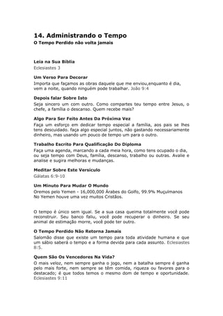 14. Administrando o Tempo
O Tempo Perdido não volta jamais



Leia na Sua Bíblia
Eclesiastes 3

Um Verso Para Decorar
Importa que façamos as obras daquele que me enviou,enquanto é dia,
vem a noite, quando ninguém pode trabalhar. João 9:4

Depois falar Sobre Isto
Seja sincero um com outro. Como compartes teu tempo entre Jesus, o
chefe, a família o descanso. Quem recebe mais?

Algo Para Ser Feito Antes Da Próxima Vez
Faça um esforço em dedicar tempo especial a família, aos pais se lhes
tens descuidado. faça algo especial juntos, não gastando necessariamente
dinheiro, mas usando um pouco de tempo um para o outro.

Trabalho Escrito Para Qualificação Do Diploma
Faça uma agenda, marcando a cada meia hora, como tens ocupado o dia,
ou seja tempo com Deus, família, descanso, trabalho ou outras. Avalie e
analise e sugira melhoras e mudanças.

Meditar Sobre Este Versículo
Gálatas 6:9-10

Um Minuto Para Mudar O Mundo
Oremos pelo Yemen - 16,000,000 Árabes do Golfo, 99.9% Muçulmanos
No Yemen houve uma vez muitos Cristãos.


O tempo é único sem igual. Se a sua casa queima totalmente você pode
reconstruir. Seu banco faliu, você pode recuperar o dinheiro. Se seu
animal de estimação morre, você pode ter outro.

O Tempo Perdido Não Retorna Jamais
Salomão disse que existe um tempo para toda atividade humana e que
um sábio saberá o tempo e a forma devida para cada assunto. Eclesiastes
8:5.

Quem São Os Vencedores Na Vida?
O mais veloz, nem sempre ganha o jogo, nem a batalha sempre é ganha
pelo mais forte, nem sempre se têm comida, riqueza ou favores para o
destacado; é que todos temos o mesmo dom de tempo e oportunidade.
Eclesiastes 9:11
 