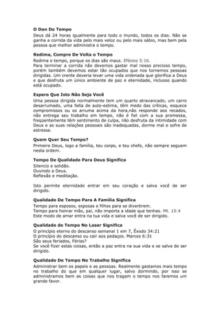 O Don Do Tempo
Deus dá 24 horas igualmente para todo o mundo, todos os dias. Não se
ganha a corrida da vida pelo mais veloz ou pelo mais sábio, mas bem pela
pessoa que melhor administra o tempo.

Redima, Compre De Volta o Tempo
Redima o tempo, porque os dias são maus. Efésios 5:16.
Para terminar a corrida não devemos gastar mal nosso precioso tempo,
porém também devemos estar tão ocupados que nos tornemos pessoas
dirigidas. Um crente deveria levar uma vida ordenada que glorifica a Deus
e que desfruta um único ambiente de paz e eternidade, inclusso quando
está ocupado.

Espero Que Isto Não Seja Você
Uma pessoa dirigida normalmente tem um quarto atravancado, um carro
desarrumado, uma falta de auto-estima, têm medo das críticas, esquece
compromissos ou os arruma acima da hora,não responde aos recados,
não entrega seu trabalho em tempo, não é fiel com a sua promessa,
freqüentemente têm sentimento de culpa, não desfruta da intimidade com
Deus e as suas relações pessoais são inadequadas, dorme mal e sofre de
estresse.

Quem Quer Seu Tempo?
Primeiro Deus, logo a família, teu corpo, e teu chefe, não sempre seguem
nesta ordem.

Tempo De Qualidade Para Deus Significa
Silencio e solidão.
Ouvindo a Deus.
Reflexão e meditação.

Isto permite eternidade entrar em seu coração e salva você de ser
dirigido.

Qualidade De Tempo Para A Família Significa
Tempo para esposos, esposas e filhos para se divertirem.
Tempo para honrar mão, pai, não importa a idade que tenhas. Mt. 15:4
Este modo de amar entra na tua vida e salva você de ser dirigido.

Qualidade de Tempo No Laser Significa
O princípio eterno do descanso semanal 1 em 7, Êxodo 34:21
O princípio do descanso ou cair aos pedaços. Marcos 6:31
São seus feriados, Férias?
Se você fizer estas coisas, então a paz entra na sua vida e se salva de ser
dirigido.

Qualidade De Tempo No Trabalho Significa
Administrar bem os papeis e as pessoas. Realmente gastamos mais tempo
no trabalho do que em qualquer lugar, salvo dormindo, por isso se
administramos bem as coisas que nos tragam o tempo nos faremos um
grande favor.
 