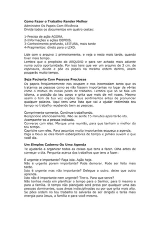 Como Fazer o Trabalho Render Melhor
Administre Os Papeis Com Eficiência
Divida todos os documentos em quatro cestas:

1-Precisa de ação AGORA.
2-Informações e ações DEPOIS.
3-Conhecimento profundo, LEITURA, mais tarde
4-Fragmentos: direto para o LIXO.

Lide com o arquivo 1 primeiramente, e veja o resto mais tarde, quando
tiver mais tempo.
Lembra que o propósito do ARQUIVO e para ser achado mais adiante
numa outra oportunidade. Por isso tens que ver um arquivo de 3 cm. de
espessura, divide e põe os papeis na mesma ordem dentro, assim
pouparás muito tempo.

Seja Paciente Com Pessoas Preciosas
Os papeis freqüentemente nos ocupam e nos incomodam tanto que os
tratamos as pessoas como se não fossem importantes no lugar de vê-las
como o motivo do nosso posto de trabalho. Lembra que só se fala um
idioma, a posição do teu corpo e grita que mais de mil vozes. Mesmo
assim o tom da tua voz expões teus sentimentos antes de pronunciar
qualquer palavra. Aqui tens uma lista que vai a ajudar redimindo teu
tempo no trabalho recebendo bem as pessoas.

Comprimente somente. Continue trabalhando.
Recepcione atenciosamente. Não se sente 15 minutes após terão ido.
Acompanhe-os a pessoa indicada.
Converse com eles. Marque uma reunião, para que tenham o melhor do
teu tempo.
Capriche com eles. Para assuntos muito importantes esqueça a agenda.
Diga a Deus se eles forem esbanjadores de tempo e jamais ouvem o que
você diz.

Um Simples Caderno Ou Uma Agenda
Te ajudarão a organizar todas as coisas que tens a fazer. Olha antes de
começar o dia. Pergunta acerca dos trabalhos que tens a fazer:

É urgente e importante? Faça isto. Ação hoje.
Não é urgente porem importante? Pode demorar. Pode ser feito mais
tarde.
Isto é urgente mas não importante? Delegue a outro. deixe que outro
aprenda.
Isto não é importante nem urgente? Tire-o. Para que serve?
Não tenhas medo em planificar o tempo para o Senhor, para ti mesmo e
para a família. O tempo não planejado será preso por qualquer uma das
pessoas dominantes, suas áreas indisciplinadas ou por que grita mais alto.
Se pões ordem no teu trabalho te salvarás de ser dirigido e terás mais
energia para Jesus, a família e para você mesmo.
 