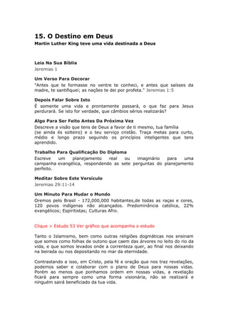 15. O Destino em Deus
Martin Luther King teve uma vida destinada a Deus



Leia Na Sua Bíblia
Jeremias 1

Um Verso Para Decorar
"Antes que te formasse no ventre te conheci, e antes que saísses da
madre, te santifiquei; as nações te dei por profeta." Jeremias 1:5

Depois Falar Sobre Isto
É somente uma vida e prontamente passará, o que faz para Jesus
perdurará. Se isto for verdade, que câmbios sérios realizarás?

Algo Para Ser Feito Antes Da Próxima Vez
Descreve a visão que tens de Deus a favor de ti mesmo, tua família
(se ainda és solteiro) e o teu serviço cristão. Traça metas para curto,
médio e longo prazo seguindo os princípios inteligentes que tens
aprendido.

Trabalho Para Qualificação Do Diploma
Escreve   um   planejamento    real  ou    imaginário  para   uma
campanha evangélica, respondendo as sete perguntas do planejamento
perfeito.

Meditar Sobre Este Versículo
Jeremias 29:11-14

Um Minuto Para Mudar o Mundo
Oremos pelo Brasil - 172,000,000 habitantes,de todas as raças e cores,
120 povos indígenas não alcançados. Predominância católica, 22%
evangélicos; Espiritistas; Culturas Afro.


Clique > Estudo 53 Ver gráfico que acompanha o estudo

Tanto o Islamismo, bem como outras religiões dogmáticas nos ensinam
que somos como folhas de outono que caem das árvores no leito do rio da
vida, e que somos levados onde a correnteza quer, ao final nos deixando
na beirada ou nos depositando no mar da eternidade.

Contrastando a isso, em Cristo, pela fé e oração que nos traz revelações,
podemos saber e colaborar com o plano de Deus para nossas vidas.
Porém ao menos que ponhamos ordem em nossas vidas, a revelação
ficará para sempre como uma forma visionária, não se realizará e
ninguém sairá beneficiado da tua vida.
 