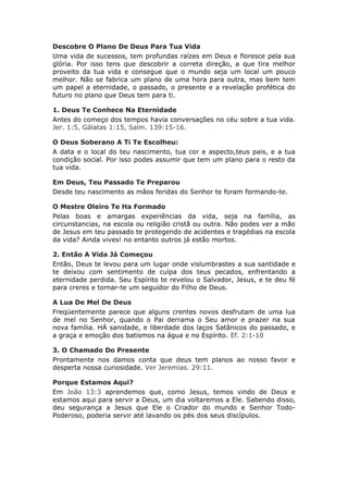 Descobre O Plano De Deus Para Tua Vida
Uma vida de sucessos, tem profundas raízes em Deus e floresce pela sua
glória. Por isso tens que descobrir a correta direção, a que tira melhor
proveito da tua vida e consegue que o mundo seja um local um pouco
melhor. Não se fabrica um plano de uma hora para outra, mas bem tem
um papel a eternidade, o passado, o presente e a revelação profética do
futuro no plano que Deus tem para ti.

1. Deus Te Conhece Na Eternidade
Antes do começo dos tempos havia conversações no céu sobre a tua vida.
Jer. 1:5, Gálatas 1:15, Salm. 139:15-16.

O Deus Soberano A Ti Te Escolheu:
A data e o local do teu nascimento, tua cor e aspecto,teus pais, e a tua
condição social. Por isso podes assumir que tem um plano para o resto da
tua vida.

Em Deus, Teu Passado Te Preparou
Desde teu nascimento as mãos feridas do Senhor te foram formando-te.

O Mestre Oleiro Te Ha Formado
Pelas boas e amargas experiências da vida, seja na família, as
circunstancias, na escola ou religião cristã ou outra. Não podes ver a mão
de Jesus em teu passado te protegendo de acidentes e tragédias na escola
da vida? Ainda vives! no entanto outros já estão mortos.

2. Então A Vida Já Começou
Então, Deus te levou para um lugar onde vislumbrastes a sua santidade e
te deixou com sentimento de culpa dos teus pecados, enfrentando a
eternidade perdida. Seu Espírito te revelou o Salvador, Jesus, e te deu fé
para creres e tornar-te um seguidor do Filho de Deus.

A Lua De Mel De Deus
Freqüentemente parece que alguns crentes novos desfrutam de uma lua
de mel no Senhor, quando o Pai derrama o Seu amor e prazer na sua
nova família. HÁ sanidade, e liberdade dos laços Satânicos do passado, e
a graça e emoção dos batismos na água e no Espírito. Ef. 2:1-10

3. O Chamado Do Presente
Prontamente nos damos conta que deus tem planos ao nosso favor e
desperta nossa curiosidade. Ver Jeremias. 29:11.

Porque Estamos Aqui?
Em João 13:3 aprendemos que, como Jesus, temos vindo de Deus e
estamos aqui para servir a Deus, um dia voltaremos a Ele. Sabendo disso,
deu segurança a Jesus que Ele o Criador do mundo e Senhor Todo-
Poderoso, poderia servir até lavando os pés dos seus discípulos.
 