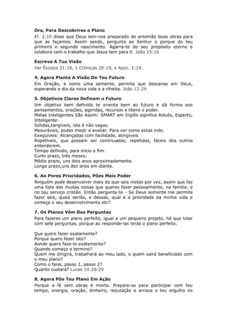 Ora, Para Descobrires o Plano
Ef. 2:10 disse que Deus tem-nos preparado de antemão boas obras para
que as façamos. Assim sendo, pergunta ao Senhor o porque do teu
primeiro e segundo nascimento. Agarra-te do seu propósito eterno e
colabora com o trabalho que Jesus tem para ti. João 15:16

Escreve A Tua Visão
Ver Êxodos 31:18, 1 Crônicas 28:19, e Apoc. 1:19.

4. Agora Planta A Visão Do Teu Futuro
Em Oração, e como uma semente, permita que descanse em Deus,
esperando o dia da nova vida e a clheita. João 12:24

5. Objetivos Claros Definem o Futuro
Um objetivo bem definido te orienta bem ao futuro e dá forma aos
pensamentos, orações, agendas, recursos e libera o poder.
Metas Inteligentes São Assim: SMART em Inglês significa Astuto, Esperto,
Inteligente.
Sólidas,tangíveis, isto é não vagas.
Mesuráveis, podes medir e avaliar. Para ver como estas indo.
Exeqüíveis: Alcançadas com facilidade, atingíveis
Repetíveis, que possam ser continuadas, repetidas, fáceis dos outros
entenderem.
Tempo definido, para início e fim.
Curto prazo, três meses;
Médio prazo, uns dois anos aproximadamente.
Longo prazo,uns dez anos em diante.

6. Ao Pores Prioridades, Pões Mais Poder
Ninguém pode desenvolver mais do que seis metas por vez, assim que faz
uma lista das muitas coisas que queres fazer pessoalmente, na família, e
no teu serviço cristão. Então pergunta-te - Se Deus somente me permite
fazer seis, quais serião, e dessas, qual é a prioridade da minha vida e
começa o seu desenvolvimento etc?

7. Os Planos Vêm Das Perguntas
Para fazeres um plano perfeito, igual a um pequeno projeto, há que lutar
com sete perguntas, porque ao responde-las terás o plano perfeito.

Que quero fazer exatamente?
Porque quero fazer isto?
Aonde quero faze-lo exatamente?
Quando começo e termino?
Quem me dirigirá, trabalhará ao meu lado, e quem sairá beneficiado com
o meu plano?
Como o farei, passo 1, passo 2?
Quanto custará? Lucas 14:28-29

8. Agora Põe Teu Plano Em Ação
Porque a fé sem obras é morta. Prepare-se para participar com teu
tempo, energia, oração, dinheiro, reputação e arrisca o teu orgulho no
 