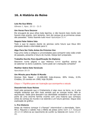 16. A História do Reino


Leia Na Sua Bíblia
Gênesis 1. Apoc. 20:11 - 21:5

Um Verso Para Decorar
Ele enxugará de seus olhos toda lágrima; e não haverá mais morte nem
haverá mais pranto, nem lamento, nem dor porque já as primeiras coisas
são passadas.” Estou fazendo tudo novo! Apocalipse 21:4

Depois Falar Sobre Isto
Todo o que te espera diante do glorioso certo futuro que Deus têm
planejado desde a eternidade para ti.

Algo Para Ser Feito Antes Da Próxima Vez
Faça uma visita a colégios e universidades para compartir esta visão cristã
do passado, presente e futuro do mundo. Esteja bem preparado.

Trabalho Escrito Para Qualificação Do Diploma
Descreve numa página o que Hebreus 6:4-5 significa acerca de
só saborear os dons e poderes. Como pode ser o banquete completo?

Meditar Sobre Este Versículo
Apocalipse 20:15

Um Minuto para Mudar O Mundo
Oremos Pelo Nepal - 21,000,000 Indo-Arianos. 89% Hindu, 0.5%
Cristãos, 25 crentes em 1960, hoje 50,000.

Clique > 77gráfico para ver ilustração que acompanha o estudo

Descobrindo Suas Raizes
Você esta pensando que o Cristianismo é algo novo na terra, ou é uma
religião ocidental que têm mais sentido que as crenças locais. Não te
equivoques. Estás para descobrir tua identidade verdadeira e ver que sois
parte de uma enorme família vivente com uma historia que começou
antes do começo do mundo e se estende a um futuro glorioso. Segue esta
explicação do gráfico:

1. Pre-Historia
Antes da história começar é o”tempo" interminável a eternidade, Salm.
90:2. Pequeno e sabido mas a Bíblia dá pistas como Salm 2:7. Ezequiel
28:12-19 refere-se ao nascimento de Lúcifer ou Satanás em Isaías 14:12-
20.
 