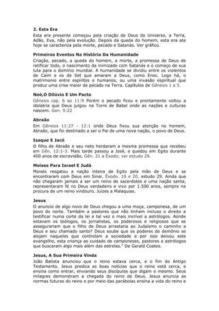 2. Esta Era
Esta era presente começou pela criação de Deus do Universo, a Terra,
Adão, Eva, não pela evolução. Depois da queda do homem, esta era ate
hoje se caracteriza pela morte, pecado e Satanás. Ver gráfico.

Primeiros Eventos Na História Da Humanidade
Criação, pecado, a queda do homem, a morte, a promessa de Deus de
retificar todo, o nascimento da inimizade com Satanás e o começo de sua
luta para o domínio mundial. A humanidade se dividiu entre os violentos
de Caím e os de Set que amaram a Deus, como Enoc. Logo há, o
matrimonio entre espíritos e humanos, ou uma invasão espiritual que
produz uma crise maior de pecado na Terra. Capítulos de Gênesis 1 a 5.

Noé,O Dilúvio E Um Pacto
Gênesis cap. 6 ao 11:9 Porém o pecado ficou e prontamente voltou a
idolatria que Deus julgou na Torre de Babel onde as nações e culturas
nascem. Gen. 9:22

Abraão
Em Gênesis 11:27 - 12:1 onde Deus fixou sua atenção no homem,
Abraão, que foi destinado a ser o Pai de uma nova nação, o povo de Deus.

Isaque E Jacó
O filho de Abraão e seu neto herdaram a mesma promessa que recebeu
em Gên. 12:1-3. Mais tarde passou a José, e quedou em Egito durante
400 anos de escravidão, Gên. 21 a Êxodo; ver estudo 29.

Moises Para Israel E Judá
Moisés resgatou a nação inteira de Egito pela mão de Deus e se
encontraram com Deus em Sinai, Êxodo. 19 e 20, estudo 29. Ainda que
não chegaram jamais a ser um reino de sacerdotes e uma nação santa,
representaram fé no Deus verdadeiro e vivo por 1.500 anos, sempre na
procura de um reino vindouro. Juizes a Malaquias.

Jesus
O anuncio de algo novo de Deus chegou a uma moça, camponesa, de um
povo do norte. Também a pastores que não tinham incluso o direito a
testificar numa corte da lei e tal vez o mais incrível a astrólogos. Aonde
estavam os teólogos, os jornalistas, os poderosos e religiosos que se
assegurariam que o filho de Deus arrastaria ao Judaísmo o caminho a
Deus e seu chamado santo? Deus soube que os poderes do demônio se
alojam naqueles que controlam a sociedade e por isso deixou este
evangelho, esta criança ao cuidado de camponeses, pastores e astrólogos
que buscaram algo mais além das estrelas." De Gerald Coates.

Jesus, A Sua Primeira Vinda
João Batista anunciou que o reino estava cerca, e o fim do Antigo
Testamento. Jesus predica as boas noticias que o reino está cerca, e
ensina como entrar, enviando seus discípulos que digam o mesmo. Seus
milagres demonstram a chegada do reino de Deus. Jesus anuncia as
normas futuras do reino e por meio das parábolas ensina a vida do reino e
 