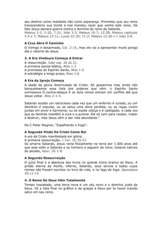 seu destino como realidade não como esperança. Prometeu que seu reino
transcenderia sua morte e nos mandou rezar que venha este reino. De
fato Jesus declara guerra contra o domínio do reino de Satanás.
Mateus 3:2; 5:20; 7:21; João 3:3; Mateus 10:7; 12:28; Mateus capítulos
5:6 e 7; Mateus 13:11; Lucas 22:30; 11:2; Mateus 12:26 e 1 João 3:8.

A Cruz Abre O Caminho
O inimigo é desarmado, Col. 2:15, mas ele vai a apresentar muito perigo
até o retorno de Jesus.

3. A Era Vindoura Começa A Entrar
A ressurreição. João cap. 20 ao 21.
A primeira escola bíblica, Atos 1:3
A promessa do Espírito Santo, Atos 1:5
A estratégia a longo prazo, Atos 1:8

A Era da Igreja Começa
A idade da gloria dissimulada de Cristo. Só gostarmos mas ainda não
banqueteamos essa lista dos poderes que vêm. o Espírito Santo
comissiona O contra-ataque E os doIs reinos entram em conflito até que
Jesus voltar. Atos 2:1-4.

Satanás recebe um retrocesso cada vez que um enfermo é curado, ou um
demônio é expulso, ou se salva uma alma perdida; ou as raças vivem
juntas em amor e harmonia; ou se expõe cobiça e é castigada; e cada vez
que as famílias mantêm a cura e a pureza. Ele só vem para roubar, matar
e destruir, mas Jesus vêm a dar vida abundante."

De C Peter Wagner, “Espalhando o Fogo".

A Segunda Vinda De Cristo Como Rei
A era de Cristo manifestada em glória.
A primeira ressurreição, 1 Cor. 15:35-57.
Se amarra Satanás, Jesus reina fisicamente na terra por 1.000 anos até
que seja solto a Satanás e os homens o seguem de novo, todavia cativos
do pecado, Apoc. 20:1-8.

A Segunda Ressurreição
O juízo final e a abertura dos livros no grande trono branco de Deus. A
prisão eterna da morte, inferno, Satanás, seus servos e todos cujos
nomes não frezam escritos no livro de vida, e no lago de fogo. Apocalipse
20:11-15.

4. O Reino De Deus Vêm Totalmente
Tempo inacabado, uma terra nova e um céu novo e o domínio justo de
Deus. Vê a lista final no gráfico e da graças a Deus por te haver trazido
salvo em seu reino.
 