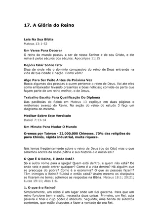 17. A Glória do Reino


Leia Na Sua Bíblia
Mateus 13:1-52

Um Verse Para Decorar
O reino do mundo passou a ser de nosso Senhor e do seu Cristo, e ele
reinará pelos séculos dos séculos. Apocalipse 11:15

Depois falar Sobre Isto
Diga de onde vês o domínio compassivo do reino de Deus entrando na
vida de tua cidade e nação. Como vêm?

Algo Para Ser Feito Antes da Próxima Vez
Busca algumas das pessoas a quem pertence o reino de Deus. Vai ate eles
como embaixador levando presentes e boas noticias; convide-os parta que
façam parte de um reino melhor, o de Jesus.

Trabalho Escrito Para Qualificação Do Diploma
Das parábolas do Reino em Mateus 13 explique em duas páginas o
misterioso avanço do Reino. Na seção do reino do estudo 3 faça um
diagrama do mesmo.

Meditar Sobre Este Versículo
Daniel 7:13-14

Um Minuto Para Mudar O Mundo

Oremos por Taiwan - 22,000,000 Chineses. 70% das religiões do
povo Chinês, rápida industrial, muita riqueza.


Nós lemos freqüentemente sobre o reino de Deus (ou do Céu) mas o que
sabemos acerca da nossa pátria e sus historia e o nosso Rei?

O Que É O Reino, E Onde Está?
Só é outro nome para a igreja? Quem está dentro, e quem não está? De
onde veio e pode entrar qualquer? Como é a vida dentro? Há alguém que
se preocupa do pobre? Como é a economia? O que as pessoas fazem?
Têm inimigos o Reino? Subirá e então cairá? Assim mesmo os discípulos
se fixaram no tema; achemos as respostas na Bíblia. Mateus 18:1; 20:21;
Lucas 19:11; Atos 1:6.

1. O que é o Reino?
Simplesmente, um reino é um lugar onde um Rei governa. Para que um
reino funcione bem e sadio, necessita duas coisas. Primeiro, um Rei, cuja
palavra é final e cujo poder é absoluto. Segundo, uma banda de súbditos
contentos, que estão dispostos a fazer a vontade do seu Rei.
 