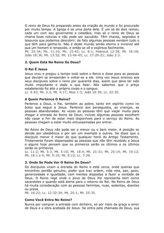 O reino de Deus foi preparado antes da criação do mundo e foi procurado
por muito tempo. A Igreja é só uma parte dele. É um só de dois reinos;
cada um com seu governante e cidadãos, mas só o reino de Deus se
chama boas noticias e não pode ser sacudido. Têm chaves, segredos e
tesouros que podemos descobrir; de fato algumas pessoas vendem tudo o
que têm para ganha-lo. Não é deste mundo senão eterno e invisível até
que um homem é renascido, e então se vê e explreza facilmente.
Mt. 25:34; Mc. 11:10; Mc. 15:43; Lc. 8:1; Hebreus 12:28; Mt. 16:19;
João 18:36; Mt. 13:52; Mt. 13:44-45; Lc. 17:20-21; João 3:3.

2. Quem Está No Reino De Deus?

O Rei É Jesus
Jesus orou e pregou o tempo todo sobre o Reino e disse para as pessoas
que deviam se arrepender e voltar-se a ele. Uma vez Jesus ensinou aos
seus discípulos sobre o reino por quarenta dias, assim que deve ter sido
muito importante e dado o que falar. Nós sabemos que o preço
estabelecido foi alto o próprio corpo e o sangue.
Lc. 4:43; Mt. 3:2; Mt. 4:17; Atos 1:3; João 18:36; Lc. 22:30.

A Quem Pertence O Reino?
Pertence a Deus, o Pai, também ao pobre, tanto em espírito como no
bolso que segue a Jesus. Pertence aos perseguidos, as crianças, as
pessoas abandonadas. As vezes as pessoas têm que viajar muito para
chegar a entrada do Reino de Deus; incluso algumas pessoas escolhem
não casar a fim de estar mais disponíveis para o serviço do Reino. As
pessoas chegam a estar muito entusiasmadas por entrar.

No Reino de Deus não pode ser o menor ou o bem maior. A posição se
decide por obediência e por ser um exemplo a outros. Se disse que o
discípulo menor é maior do que qualquer herói do Antigo Testamento.
Tristemente foram dispensadas as pessoas que não têm recebido a Jesus
e alguns hoje pensam que os primeiros serão os últimos e os últimos
serão os primeiros.
Lc. 11:2; Mt. 5:3; Mt. 5:10; Mt. 18:4; Mt. 21:31; Mt. 25:14; Mt. 19:12;
Mt. 18:1 e 4; Mt. 5:19; Mt. 8:12; Lc. 7:28.

3. Onde Se Pode Ver O Reino De Deus?
Os discípulos viram a entrada do Reino e está cerca, onde queiras que
encontres perdão genuíno, poder que traz ordem, vida reta, paz, gozo,
generosidade e igualdade, com mentes dispostas a fazer a vontade de
Deus. O Reino rege onde o povo de Deus lhe representa bem como
sacerdotes e quando está alerta para o retorno do Rei. No Reino de Deus
há muita consideração com as pessoas famintas, nuas, sedentas, doentes
ou presa.
Mt. 18:23; Lc. 12:32-34; Mt. 25:1; Mt. 25:35.

Como Você Entra No Reino?
Nunca por comprar a entrada com dinheiro, só por meio da graça e amor
de Deus e a obra acabada de Jesus. Se entra pela chamada de Deus, sua
 