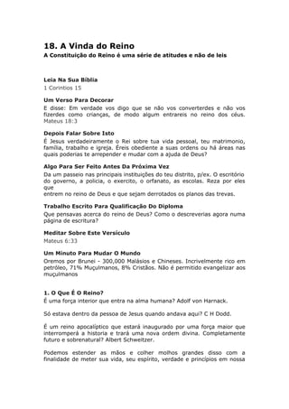 18. A Vinda do Reino
A Constituição do Reino é uma série de atitudes e não de leis



Leia Na Sua Bíblia
1 Corintios 15

Um Verso Para Decorar
E disse: Em verdade vos digo que se não vos converterdes e não vos
fizerdes como crianças, de modo algum entrareis no reino dos céus.
Mateus 18:3

Depois Falar Sobre Isto
É Jesus verdadeiramente o Rei sobre tua vida pessoal, teu matrimonio,
família, trabalho e igreja. Éreis obediente a suas ordens ou há áreas nas
quais poderias te arrepender e mudar com a ajuda de Deus?

Algo Para Ser Feito Antes Da Próxima Vez
Da um passeio nas principais instituições do teu distrito, p/ex. O escritório
do governo, a policia, o exercito, o orfanato, as escolas. Reza por eles
que
entrem no reino de Deus e que sejam derrotados os planos das trevas.

Trabalho Escrito Para Qualificação Do Diploma
Que pensavas acerca do reino de Deus? Como o descreverias agora numa
página de escritura?

Meditar Sobre Este Versículo
Mateus 6:33

Um Minuto Para Mudar O Mundo
Oremos por Brunei - 300,000 Malásios e Chineses. Incrivelmente rico em
petróleo, 71% Muçulmanos, 8% Cristãos. Não é permitido evangelizar aos
muçulmanos


1. O Que É O Reino?
É uma força interior que entra na alma humana? Adolf von Harnack.

Só estava dentro da pessoa de Jesus quando andava aqui? C H Dodd.

É um reino apocalíptico que estará inaugurado por uma força maior que
interromperá a historia e trará uma nova ordem divina. Completamente
futuro e sobrenatural? Albert Schweitzer.

Podemos estender as mãos e colher molhos grandes disso com a
finalidade de meter sua vida, seu espírito, verdade e princípios em nossa
 