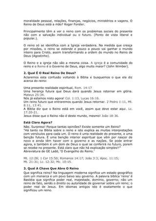 moralidade pessoal, relações, finanças, negócios, ministérios e vagens. O
Reino de Deus está a mão? Roger Forster.

Principalmente têm a ver o reino com os problemas sociais do presente
não com a salvação individual ou o futuro. (Ponto de vista liberal e
popular.).

O reino só se identifica com a Igreja verdadeira. Na medida que cresça
por missões, o reino se estende e pouco a pouco vai ganhar o mundo
inteiro para Cristo, assim transformando a ordem do mundo no Reino de
Deus (Agostinho).

O Reino e a igreja não são a mesma coisa. A igreja é a comunidade do
reino e o Reino é o Governo de Deus, algo muito maior? (John Wimber).

2. Qual É O Real Reino De Deus?
Aclaremos esta confusão voltando à Bíblia e busquemos o que ela diz
acerca do reino:

Uma presente realidade espiritual, Rom. 14:17
Uma herança futura que Deus dará quando Jesus retornar em glória.
Mateus 25:34.
Nós já estamos nisto agora! Col. 1:13, Lucas 16:16.
Um reino futuro que entraremos quando Jesus retornar. 2 Pedro 1:11, Mt.
8:11, 13:41.
A Bíblia diz que o Reino está em você, assim que deve estar aqui. Lc.
17:20-21.
Jesus disse que o Reino não é deste mundo, mesmo! João 18:36.

Está Claro Agora?
Não. Surpreso! Porque tantas opiniões? Existe somente um Reino?
"Há tanto na Bíblia sobre o reino e isto explica as muitas interpretações
com versículos para cada um. O reino é uma realidade do presente, e uma
benção futura. É uma benção interior espiritual que vêm por nascer de
novo e ainda têm haver com o governo e as nações. Se pode entrar
agora, e também é um dom de Deus o qual se conferirá no futuro, porem
se recebe no presente. Está claro que não há explicação simples!!”
Abreviatura de GE Ladd, ‘O Evangelho do Reino.’

Mt. 12:28; 1 Cor 15:50; Romanos 14:17; João 3:3; Apoc. 11:15;
Mt. 21:31; Lc. 12:32; Mc. 10:15.

3. Qual A Chave Que Abre O Reino
Que significa reino? Na linguagem moderna significa um estado geográfico
com um monarca e um povo baixo seu governo. A palavra bíblica ‘reino’ é
Basiléia que significa poder real, majestade, domínio, governo; não um
reino de fato, senão o direito ou autoridade de governar sobre um reino; o
poder real de Jesus. Em idiomas antigos isto é exatamente o que
significou um reino.
 