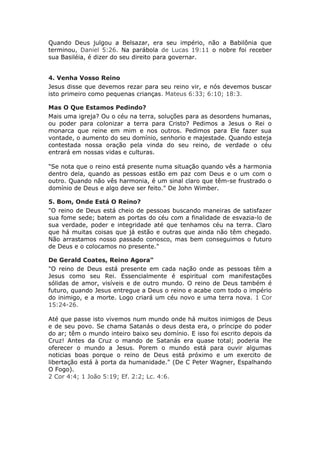 Quando Deus julgou a Belsazar, era seu império, não a Babilônia que
terminou, Daniel 5:26. Na parábola de Lucas 19:11 o nobre foi receber
sua Basiléia, é dizer do seu direito para governar.


4. Venha Vosso Reino
Jesus disse que devemos rezar para seu reino vir, e nós devemos buscar
isto primeiro como pequenas crianças. Mateus 6:33; 6:10; 18:3.

Mas O Que Estamos Pedindo?
Mais uma igreja? Ou o céu na terra, soluções para as desordens humanas,
ou poder para colonizar a terra para Cristo? Pedimos a Jesus o Rei o
monarca que reine em mim e nos outros. Pedimos para Ele fazer sua
vontade, o aumento do seu domínio, senhorio e majestade. Quando esteja
contestada nossa oração pela vinda do seu reino, de verdade o céu
entrará em nossas vidas e culturas.

"Se nota que o reino está presente numa situação quando vês a harmonia
dentro dela, quando as pessoas estão em paz com Deus e o um com o
outro. Quando não vês harmonia, é um sinal claro que têm-se frustrado o
domínio de Deus e algo deve ser feito." De John Wimber.

5. Bom, Onde Está O Reino?
"O reino de Deus está cheio de pessoas buscando maneiras de satisfazer
sua fome sede; batem as portas do céu com a finalidade de esvazia-lo de
sua verdade, poder e integridade até que tenhamos céu na terra. Claro
que há muitas coisas que já estão e outras que ainda não têm chegado.
Não arrastamos nosso passado conosco, mas bem conseguimos o futuro
de Deus e o colocamos no presente."

De Gerald Coates, Reino Agora"
"O reino de Deus está presente em cada nação onde as pessoas têm a
Jesus como seu Rei. Essencialmente é espiritual com manifestações
sólidas de amor, visíveis e de outro mundo. O reino de Deus também é
futuro, quando Jesus entregue a Deus o reino e acabe com todo o império
do inimigo, e a morte. Logo criará um céu novo e uma terra nova. 1 Cor
15:24-26.

Até que passe isto vivemos num mundo onde há muitos inimigos de Deus
e de seu povo. Se chama Satanás o deus desta era, o príncipe do poder
do ar; têm o mundo inteiro baixo seu domínio. E isso foi escrito depois da
Cruz! Antes da Cruz o mando de Satanás era quase total; poderia lhe
oferecer o mundo a Jesus. Porem o mundo está para ouvir algumas
noticias boas porque o reino de Deus está próximo e um exercito de
libertação está à porta da humanidade." (De C Peter Wagner, Espalhando
O Fogo).
2 Cor 4:4; 1 João 5:19; Ef. 2:2; Lc. 4:6.
 