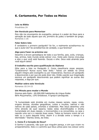 6. Certamente, Por Todos os Meios


Leia na Bíblia
Provérbios 24

Um Versículo para Memorizar
Pois não me envergonho do evangelho, porque é o poder de Deus para a
salvação de todo aquele que crê, primeiro do judeu e também do grego.
Romanos 1:16

Falar Sobre Isto
É verdadeiro o primeiro parágrafo? Se for, e realmente acreditarmos no
que o autor diz? Se acreditarmos de verdade, o que faremos?

Algo para Fazer na próxima vez
Desenhe á árvore genealógica de toda a sua família, pais, avós, crianças,
tias, primos, todo mundo ainda estiver vivo. Visite pelo menos cinco,diga
a eles o que você está fazendo. Escute e olhe. Deus está atraindo para
você algum deles?

O trabalho escrito para qualificação do Diploma
Olhe para a lista no Parágrafo 2. Como classificaria essas pessoas,
“Cristianismo? Nunca ouviu falar disto." Talvez um aldeão na China
alguém integro pelo evangelho ou por missionários. Escreva um parágrafo
o descrevendo e por que ele pode dizer isto. Então usando sua imaginação
escreva um parágrafo descrevendo que podem significar as outras dez
respostas, e diga por que.

Meditar sobre este Versículo
Romanos 10:14-15

Um Minuto para mudar o Mundo
Oremos pelo Egito - 60,000,000 habitantes de Língua Árabe
86% Muçulmanos, 13% Ortodoxos. Á Igreja é perseguida.


“A humanidade está dividida em muitas classes sociais, raças, cores,
origens étnicas, divisões geográficas, cultos e incultos, nativos e não
nativos de cada países, orientais e ocidentais. Mas Jesus desenhou uma
linha através da qual separou todas estas diversificações e dividiu
humanidade em duas classes, o inconvertidos e os convertidos, ou seja o
nascido uma vez e o nascido duas vezes. Todos os homens vivem de um
lado ou a outra daquela linha. Assim é a divisão entre o tempo e a
eternidade.” Stanley Jones, da Índia.

1. Como É o Coração do Deus?
O Senhor é paciente, não quer que ninguém pereça, e sim que vivam no
arrependimento. Este e o caminho que Deus utiliza para nos colocar como
 