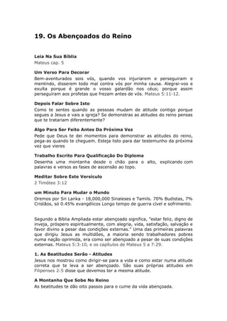 19. Os Abençoados do Reino


Leia Na Sua Bíblia
Mateus cap. 5

Um Verso Para Decorar
Bem-aventurados sois vós, quando vos injuriarem e perseguiram e
mentindo, disserem todo mal contra vós por minha causa. Alegrai-vos e
exulta porque é grande o vosso galardão nos céus; porque assim
perseguiram aos profetas que frezam antes de vós. Mateus 5:11-12.

Depois Falar Sobre Isto
Como te sentes quando as pessoas mudam de atitude contigo porque
segues a Jesus e vais a igreja? Se demonstras as atitudes do reino pensas
que te tratariam diferentemente?

Algo Para Ser Feito Antes Da Próxima Vez
Pede que Deus te dei momentos para demonstrar as atitudes do reino,
pega-as quando te cheguem. Esteja listo para dar testemunho da próxima
vez que vieres

Trabalho Escrito Para Qualificação Do Diploma
Desenha uma montanha desde o chão para o alto, explicando com
palavras e versos as fases de ascensão ao topo.

Meditar Sobre Este Versículo
2 Timóteo 3:12

um Minuto Para Mudar o Mundo
Oremos por Sri Lanka - 18,000,000 Sinaleses e Tamils. 70% Budistas, 7%
Cristãos, só 0.45% evangélicos Longo tempo de guerra cível e sofrimento.


Segundo a Bíblia Ampliada estar abençoado significa, ”estar feliz, digno de
inveja, próspero espiritualmente, com alegria, vida, satisfação, salvação e
favor divino a pesar das condições externas." Uma das primeiras palavras
que dirigiu Jesus as multidões, a maioria sendo trabalhadores pobres
numa nação oprimida, era como ser abençoado a pesar de suas condições
externas. Mateus 5:3-10, e os capítulos de Mateus 5 a 7:29.

1. As Beatitudes Serão - Atitudes
Jesus nos mostrou como dirigir-se para a vida e como estar numa atitude
correta que te leva a ser abençoado. São suas próprias atitudes em
Filipenses 2:5 disse que devemos ter a mesma atitude.

A Montanha Que Sobe No Reino
As beatitudes te dão oito passos para o cume da vida abençoada.
 
