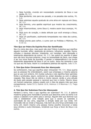 1. Seja humilde, vivendo em necessidade constante de Deus e sua
      ajuda, Mt. 5:3.
   2. Seja penitente, luto para seu pecado, e os pecados dos outros, Mt.
      5:4.
   3. Seja submisso aquela quietude de uma alma em repouso em Deus,
      Mt. 5:5.
   4. Seja faminto, uma apetite espiritual que mostra teu crescimento,
      Mt. 5:6.
   5. Seja misericordioso, como Deus é, mostra assim teus avanços, Mt.
      5:7.
   6. Seja puro de coração, e desta altitude que você enxerga a Deus,
      Mt. 5:8.
   7. Seja um pacificador, acalmando tempestades nas vidas dos outros,
      Mt. 5:9.
   8. Esteja pronto para sofrer, o cume com os Profetas e Mártires, Mt.
      5:10-12.

Têm Que ser Pobre De Espírito Para Ser Santificado
Seu é o reino dos céus, mas quem são eles? Pobre é ptochos que significa
alguém humilde, aflito, destituído de dinheiro, influencia, posição, honra,
virtudes e riquezas eternas; impotente, um mendigo, sem educação e
totalmente dependente de outros. Mt. 5:3. Ser pobre em espírito é saber
que não tens recursos próprios; vives na necessidade de Deus, que chega
a ser tua única fonte de provisão. É perder a independência e se tornar
totalmente dependente de Deus é um no outro. Jesus fez somente o que
viu que seu Pai fazia. Assim e a verdadeira pobreza de espírito. João 5:19.

3. Têm Que Estar Chrezando Para Ser Abençoado
Se confortarem, mas que significa estar chrezando? Mt. 5:4. Jesus queria
que as pessoas lhe entendessem, assim que empregou a mesma palavra
que se usa num enterro. Em muitas culturas o luto significa fazer gemidos
fortes e profundos, jejum, contorcer-se, andar descalço ou com a cabeça
raspada. Mas Jesus não se referia a morte natural, senão a uma atitude
de duelo pelo pecado pessoal e nacional que traz a morte. Mesmo Jesus
um homem pesaroso, estava ungido com o óleo da alegria más que seus
companheiros. Isaías 53:3; Esdras 10:6; Hebreus 1:9 Neemias 1:3; Tiago
4:9-10.

4. Têm Que Ser Submisso Para Ser Abençoado
Herdará a terra, mas o que significa ser submisso? Mt. 5:5. A palavra
moderna grega para mansidão é prautes que descreve como se doma e se
coloca o cabestro num potro para o serviço. Alguém têm que dominar sua
vida e estabelecer uma relação para que o cavalo se submeta a
autoridade do seu amo, seguindo a direção dada por sua brida. Em
mansidão não se rende a fraqueza, más bem da uma força controlada e se
torna útil. Assim mesmo uma pessoa mansa escolhe renunciar a todos
seus direitos e auto-interesses, rendendo sua força a favor de Deus e os
outros.
 