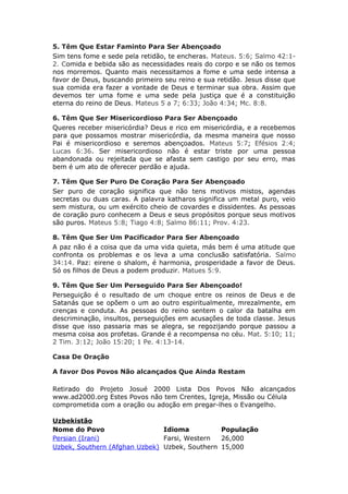 5. Têm Que Estar Faminto Para Ser Abençoado
Sim tens fome e sede pela retidão, te encheras. Mateus. 5:6; Salmo 42:1-
2. Comida e bebida são as necessidades reais do corpo e se não os temos
nos morremos. Quanto mais necessitamos a fome e uma sede intensa a
favor de Deus, buscando primeiro seu reino e sua retidão. Jesus disse que
sua comida era fazer a vontade de Deus e terminar sua obra. Assim que
devemos ter uma fome e uma sede pela justiça que é a constituição
eterna do reino de Deus. Mateus 5 a 7; 6:33; João 4:34; Mc. 8:8.

6. Têm Que Ser Misericordioso Para Ser Abençoado
Queres receber misericórdia? Deus e rico em misericórdia, e a recebemos
para que possamos mostrar misericórdia, da mesma maneira que nosso
Pai é misericordioso e seremos abençoados. Mateus 5:7; Efésios 2:4;
Lucas 6:36. Ser misericordioso não é estar triste por uma pessoa
abandonada ou rejeitada que se afasta sem castigo por seu erro, mas
bem é um ato de oferecer perdão e ajuda.

7. Têm Que Ser Puro De Coração Para Ser Abençoado
Ser puro de coração significa que não tens motivos mistos, agendas
secretas ou duas caras. A palavra katharos significa um metal puro, veio
sem mistura, ou um exército cheio de covardes e dissidentes. As pessoas
de coração puro conhecem a Deus e seus propósitos porque seus motivos
são puros. Mateus 5:8; Tiago 4:8; Salmo 86:11; Prov. 4:23.

8. Têm Que Ser Um Pacificador Para Ser Abençoado
A paz não é a coisa que da uma vida quieta, más bem é uma atitude que
confronta os problemas e os leva a uma conclusão satisfatória. Salmo
34:14. Paz: eirene o shalom, é harmonia, prosperidade a favor de Deus.
Só os filhos de Deus a podem produzir. Matues 5:9.

9. Têm Que Ser Um Perseguido Para Ser Abençoado!
Perseguição é o resultado de um choque entre os reinos de Deus e de
Satanás que se opõem o um ao outro espiritualmente, mrezalmente, em
crenças e conduta. As pessoas do reino sentem o calor da batalha em
descriminação, insultos, perseguições em acusações de toda classe. Jesus
disse que isso passaria mas se alegra, se regozijando porque passou a
mesma coisa aos profetas. Grande é a recompensa no céu. Mat. 5:10; 11;
2 Tim. 3:12; João 15:20; 1 Pe. 4:13-14.

Casa De Oração

A favor Dos Povos Não alcançados Que Ainda Restam

Retirado do Projeto Josué 2000 Lista Dos Povos Não alcançados
www.ad2000.org Estes Povos não tem Crentes, Igreja, Missão ou Célula
comprometida com a oração ou adoção em pregar-lhes o Evangelho.

Uzbekistão
Nome do Povo                   Idioma          População
Persian (Irani)                Farsi, Western  26,000
Uzbek, Southern (Afghan Uzbek) Uzbek, Southern 15,000
 