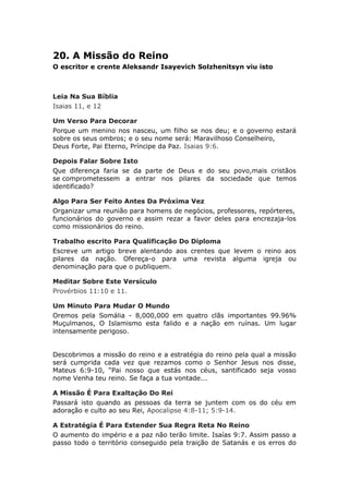 20. A Missão do Reino
O escritor e crente Aleksandr Isayevich Solzhenitsyn viu isto



Leia Na Sua Bíblia
Isaias 11, e 12

Um Verso Para Decorar
Porque um menino nos nasceu, um filho se nos deu; e o governo estará
sobre os seus ombros; e o seu nome será: Maravilhoso Conselheiro,
Deus Forte, Pai Eterno, Príncipe da Paz. Isaias 9:6.

Depois Falar Sobre Isto
Que diferença faria se da parte de Deus e do seu povo,mais cristãos
se comprometessem a entrar nos pilares da sociedade que temos
identificado?

Algo Para Ser Feito Antes Da Próxima Vez
Organizar uma reunião para homens de negócios, professores, repórteres,
funcionários do governo e assim rezar a favor deles para encrezaja-los
como missionários do reino.

Trabalho escrito Para Qualificação Do Diploma
Escreve um artigo breve alentando aos crentes que levem o reino aos
pilares da nação. Ofereça-o para uma revista alguma igreja ou
denominação para que o publiquem.

Meditar Sobre Este Versículo
Provérbios 11:10 e 11.

Um Minuto Para Mudar O Mundo
Oremos pela Somália - 8,000,000 em quatro clãs importantes 99.96%
Muçulmanos, O Islamismo esta falido e a nação em ruínas. Um lugar
intensamente perigoso.


Descobrimos a missão do reino e a estratégia do reino pela qual a missão
será cumprida cada vez que rezamos como o Senhor Jesus nos disse,
Mateus 6:9-10, “Pai nosso que estás nos céus, santificado seja vosso
nome Venha teu reino. Se faça a tua vontade...

A Missão É Para Exaltação Do Rei
Passará isto quando as pessoas da terra se juntem com os do céu em
adoração e culto ao seu Rei, Apocalipse 4:8-11; 5:9-14.

A Estratégia É Para Estender Sua Regra Reta No Reino
O aumento do império e a paz não terão limite. Isaías 9:7. Assim passo a
passo todo o território conseguido pela traição de Satanás e os erros do
 