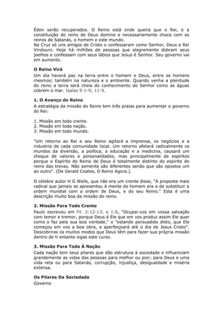 Éden serão recuperados. O Reino está onde queira que o Rei, e a
constituição do reino de Deus domine e necessariamente choca com os
reinos de Satanás, o homem e este mundo.
Na Cruz só uns amigos de Cristo o confessaram como Senhor, Deus e Rei
Vindouro. Hoje há milhões de pessoas que alegremente dobram seus
joelhos e confessam com seus lábios que Jesus é Senhor. Seu governo vai
em aumento.

O Reino Virá
Um dia haverá paz na terra entre o homem e Deus, entre os homens
mesmos; também na natureza e o ambiente. Quando venha a plenitude
do reino a terra será cheia do conhecimento do Senhor como as águas
cobrem o mar. Isaías 9:1-9; 11:9.

1. O Avanço do Reino
A estratégia da missão do Reino tem três praias para aumentar o governo
do Rei:

1. Missão em todo crente.
2. Missão em toda nação.
3. Missão em todo mundo.

"Um retorno ao Rei e seu Reino agitará a imprensa, os negócios e a
industria de cada comunidade local. Um retorno afetará radicalmente os
mundos da diversão, a política, a educação e a medicina, causará um
choque de valores e personalidades, mas principalmente de espíritos
porque o Espírito do Reino de Deus é totalmente distinto do espirito do
reino das trevas. Não somente são diferentes senão que são opostos um
ao outro". (De Gerald Coates, O Reino Agora.).

O célebre autor H G Wells, que não era um crente disse, “A proposta mais
radical que jamais se apresentou á mente do homem era a de substituir a
ordem mundial com a ordem de Deus, e do seu Reino." Esta é uma
descrição muito boa da missão do reino.

2. Missão Para Todo Crente
Paulo escreveu em Fil. 2:12-13; e 1:6, “Ocupai-vos em vossa salvação
com temor e tremor, porque Deus é Ele que em vos produz assim Ele quer
como o faz pela sua boa vontade," e ”estando persuadido disto, que Ele
começou em vos a boa obra, a aperfeiçoará até o dia de Jesus Cristo".
Descobriras os muitos modos que Deus têm para fazer sua própria missão
dentro de ti entanto sigas este curso.

3. Missão Para Toda Á Nação
Cada nação tem seus pilares que dão estrutura á sociedade e influenciam
grandemente as vidas das pessoas para melhor ou pior; para Deus e uma
vida reta ou para Satanás, corrupção, injustiça, desigualdade e miséria
extensa.

Os Pilares Da Sociedade
Governo
 