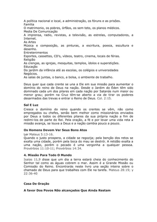 A política nacional e local, a administração, os fóruns e as prisões.
Família
O matrimonio, os pobres, órfãos, os sem teto, os planos médicos.
Media De Comunicação
A imprensa, radio, revistas, a televisão, as estrelas, computadores, a
Internet.
As Artes
Música e composição, as pinturas, a escritura, poesia, escultura e
desenho.
Entretenimentos
Esportes, cassettes, CD’s, vídeos, teatro, cinema, locais de férias.
Religião
As crenças, as igrejas, mesquitas, templos, ídolos e superstições.
Educação
Do jardim da infância até as escolas, os colégios e universidades
Negócios.
As salas de juntas, o banco, a bolsa, o ambiente de trabalho.

Deus quer que cada crente se una a Ele em sua missão para aumentar o
domínio do reino de Deus na nação. Desde o Jardim do Éden têm sido
dominado cada um dos pilares em cada nação por Satanás num maior ou
menor grau; porém na Cruz têm-se aberto a via de tirar os poderes
desarmados das trevas e entrar o Reino de Deus. Col. 2:15.

Sal E Luz
Cresce o domínio do reino quando os crentes se vêm, não como
empregados ou chefes, senão bem melhor como missionários enviados
por Deus a todos os diferentes pilares da sua própria nação a fim de
redimi-los de parte do Rei. Pela oração, a fé e por levar uma vida reta a
missão avança, se louva a Deus e a nação cambia pouco a pouco.

Os Homens Devem Ver Seus Bons Atos
Ler Mateus 5:13-16.
Quando o justo prospera, a cidade se regozija; pela benção dos retos se
exalta uma cidade, porém pela boca do mau se destrói. A retidão exalta a
uma nação, porém o pecado é uma vergonha a qualquer pessoa.
Provérbios 11:10-11; Provérbios 14:34.

4. Missão Para Todo O Mundo
Isaías 11,9 disse que um dia a terra estará cheia do conhecimento do
Senhor tal como as águas cobrem o mar. Assim é a Grande Missão ou
Comissão do Reino. Encontrarás neste livro una seção inteira sobre o
chamado de Deus para que trabalhes com Ele na tarefa. Mateus 28:19; y
22:36-40


Casa De Oração

A favor Dos Povos Não alcançados Que Ainda Restam
 