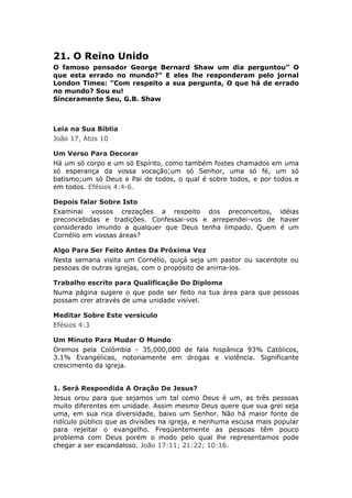 21. O Reino Unido
O famoso pensador George Bernard Shaw um dia perguntou” O
que esta errado no mundo?" E eles lhe responderam pelo jornal
London Times: ”Com respeito a sua pergunta, O que há de errado
no mundo? Sou eu!
Sinceramente Seu, G.B. Shaw



Leia na Sua Bíblia
João 17, Atos 10

Um Verso Para Decorar
Há um só corpo e um só Espírito, como também fostes chamados em uma
só esperança da vossa vocação;um só Senhor, uma só fé, um só
batismo;um só Deus e Pai de todos, o qual é sobre todos, e por todos e
em todos. Efésios 4:4-6.

Depois falar Sobre Isto
Examinai vossos crezações a respeito dos preconceitos, idéias
preconcebidas e tradições. Confessai-vos e arrependei-vos de haver
considerado imundo a qualquer que Deus tenha limpado. Quem é um
Cornélio em vossas áreas?

Algo Para Ser Feito Antes Da Próxima Vez
Nesta semana visita um Cornélio, quiçá seja um pastor ou sacerdote ou
pessoas de outras igrejas, com o propósito de anima-los.

Trabalho escrito para Qualificação Do Diploma
Numa página sugere o que pode ser feito na tua área para que pessoas
possam crer através de uma unidade visível.

Meditar Sobre Este versículo
Efésios 4:3

Um Minuto Para Mudar O Mundo
Oremos pela Colômbia - 35,000,000 de fala hispânica 93% Católicos,
3.1% Evangélicas, notoriamente em drogas e violência. Significante
crescimento da igreja.


1. Será Respondida A Oração De Jesus?
Jesus orou para que sejamos um tal como Deus é um, as três pessoas
muito diferentes em unidade. Assim mesmo Deus quere que sua grei seja
uma, em sua rica diversidade, baixo um Senhor. Não há maior fonte de
ridículo público que as divisões na igreja, e nenhuma escusa mais popular
para rejeitar o evangelho. Freqüentemente as pessoas têm pouco
problema com Deus porém o modo pelo qual lhe representamos pode
chegar a ser escandaloso. João 17:11; 21:22; 10:16.
 