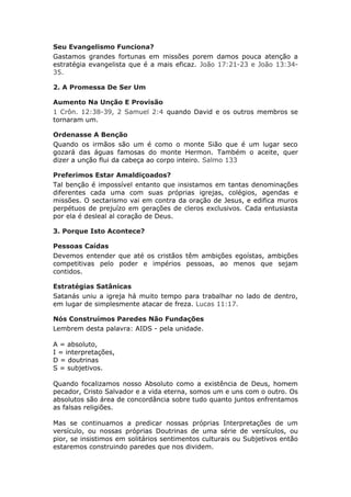 Seu Evangelismo Funciona?
Gastamos grandes fortunas em missões porem damos pouca atenção a
estratégia evangelista que é a mais eficaz. João 17:21-23 e João 13:34-
35.

2. A Promessa De Ser Um

Aumento Na Unção E Provisão
1 Crôn. 12:38-39, 2 Samuel 2:4 quando David e os outros membros se
tornaram um.

Ordenasse A Benção
Quando os irmãos são um é como o monte Sião que é um lugar seco
gozará das águas famosas do monte Hermon. Também o aceite, quer
dizer a unção flui da cabeça ao corpo inteiro. Salmo 133

Preferimos Estar Amaldiçoados?
Tal benção é impossível entanto que insistamos em tantas denominações
diferentes cada uma com suas próprias igrejas, colégios, agendas e
missões. O sectarismo vai em contra da oração de Jesus, e edifica muros
perpétuos de prejuízo em gerações de cleros exclusivos. Cada entusiasta
por ela é desleal al coração de Deus.

3. Porque Isto Acontece?

Pessoas Caídas
Devemos entender que até os cristãos têm ambições egoístas, ambições
competitivas pelo poder e impérios pessoas, ao menos que sejam
contidos.

Estratégias Satânicas
Satanás uniu a igreja há muito tempo para trabalhar no lado de dentro,
em lugar de simplesmente atacar de freza. Lucas 11:17.

Nós Construímos Paredes Não Fundações
Lembrem desta palavra: AIDS - pela unidade.

A = absoluto,
I = interpretações,
D = doutrinas
S = subjetivos.

Quando focalizamos nosso Absoluto como a existência de Deus, homem
pecador, Cristo Salvador e a vida eterna, somos um e uns com o outro. Os
absolutos são área de concordância sobre tudo quanto juntos enfrentamos
as falsas religiões.

Mas se continuamos a predicar nossas próprias Interpretações de um
versículo, ou nossas próprias Doutrinas de uma série de versículos, ou
pior, se insistimos em solitários sentimentos culturais ou Subjetivos então
estaremos construindo paredes que nos dividem.
 