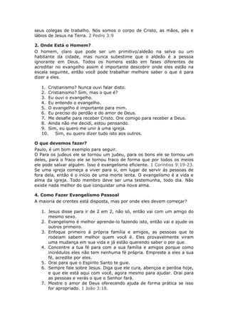 seus colegas de trabalho. Nós somos o corpo de Cristo, as mãos, pés e
lábios de Jesus na Terra. 2 Pedro 3:9

2. Onde Está o Homem?
O homem, claro que pode ser um primitivo/aldeão na selva ou um
habitante da cidade, mas nunca subestime que o aldeão é a pessoa
ignorante em Deus. Todos os homens estão em fases diferentes de
acreditar no evangelho assim é importante descobrir onde eles estão na
escala seguinte, então você pode trabalhar melhore saber o que é para
dizer a eles.

   1. Cristianismo? Nunca ouvi falar disto.
   2. Cristianismo? Sim, mas o que é?
   3. Eu ouvi o evangelho.
   4. Eu entendo o evangelho.
   5. O evangelho é importante para mim.
   6. Eu preciso do perdão e do amor de Deus.
   7. Me desafie para receber Cristo. Ore comigo para receber a Deus.
   8. Ainda não me decidí, estou pensando.
   9. Sim, eu quero me unir à uma igreja.
   10.   Sim, eu quero dizer tudo isto aos outros.

O que devemos fazer?
Paulo, é um bom exemplo para seguir.
O Para os judeus ele se tornou um judeu, para os bons ele se tornou um
deles, para o fraco ele se tornou fraco de forma que por todos os meios
ele pode salvar alguém. Isso é evangelismo eficiente. 1 Coríntios 9:19-23.
Se uma igreja começa a viver para si, em lugar de servir ás pessoas de
fora dela, então é o início de uma morte lenta. O evangelismo é a vida e
alma da igreja. Todo membro deve ser uma testemunha, todo dia. Não
existe nada melhor do que conquistar uma nova alma.

4. Como Fazer Evangelismo Pessoal
A maioria de crentes está disposta, mas por onde eles devem começar?

   1. Jesus disse para ir de 2 em 2, não só, então vai com um amigo do
      mesmo sexo.
   2. Evangelismo é melhor aprende-lo fazendo isto, então vai e ajude os
      outros primeiro.
   3. Enfoque primeiro á própria família e amigos, as pessoas que te
      rodeiam sabem melhor quem você é. Eles provavelmente viram
      uma mudança em sua vida e já estão querendo saber o por que.
   4. Concentre a tua fé para com a sua família e amigos porque como
      incrédulos eles não tem nenhuma fé própria. Empreste a eles a sua
      fé, acredite por eles.
   5. Orai para que o Espírito Santo te guie.
   6. Sempre fale sobre Jesus. Diga que ele cura, abençoa e perdoa hoje,
      e que ele está aqui com você, agora mesmo para ajudar. Orai para
      as pessoas e verás o que o Senhor fará.
   7. Mostre o amor de Deus oferecendo ajuda de forma prática se isso
      for apropriado. 1 João 3:18.
 