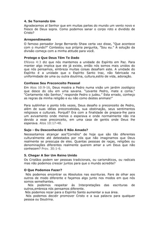 4. Se Tornando Um
Agradecemos al Senhor que em muitas partes do mundo um vento novo e
fresco de Deus sopra. Como podemos sanar o corpo roto e dividido de
Cristo?

Arrependimento
O famoso pensador Jorge Bernardo Shaw certa vez disse, “Que acontece
com o mundo?" Contestou sua própria pergunta, ”Sou eu." A solução da
divisão começa com a minha atitude para você.

Protege o Que Deus Têm Te Dado
Efésios 4:3 diz que nós mantemos a unidade do Espírito em Paz. Para
manter algo implica que ele já existe, então nós somos mais unidos do
que nós pensamos, embreza muitas coisas desafiam este. A unidade do
Espírito é a unidade que o Espírito Santo traz, não fabricada na
uniformidade de uma ou outra doutrina, cultura,estilo de vida, adoração.

Confesse Seu Preconceito Pessoal
Em Atos 10:9-16, Deus mostra a Pedro numa visão um jardim zoológico
que desce do céu em uma savana. “Levante Pedro, mate e coma."
“Certamente não Senhor," responde Pedro o judeu.” Esta errado, conheço
as regras da minha religião e eu não como destes animais!"

Para sublinhar o ponto três vezes, Deus desafio o preconceito de Pedro,
além de suas idéias preconcebidas, sua obstinação, seus sentimentos
religiosos e culturais. Porquê? Era com a finalidade de prepara-lhe para
um avivamento onde menos o esperava e onde normalmente não iria
devido a esse preconceito, em uma casa de gentis onde Deus lhe
esperava. Atos 10:17-48.

Sujo - Ou Desconhecido E Não Amado?
Necessitamos alcançar aos”Cornélio" de hoje que são tão diferentes
culturalmente até detestados por nós que não imaginamos que Deus
realmente se preocupa de eles. Quantas pessoas de raças, religiões ou
denominações diferentes realmente querem amar a um Deus que não
conhecem? Prov. 30:1-6.

5. Chegar A Ser Um Reino Unido
Os Cristãos podem ser pessoas tradicionais, ou carismáticos, ou radicais
mas não podemos crescer juntos para que o mundo acredite?

O Que Podemos Fazer?
 Nós podemos encontrar os Absolutos nas escrituras. Pare de olhar aos
outros de modo diferente e façamos algo junto nos modos em que nós
somos semelhantes.
  Nós podemos respeitar ás Interpretações das escrituras de
outros,embreza nós pensamos diferente.
 Nós podemos rezar para o Espírito Santo aumentar a sua área.
 Nós podemos decidir promover Cristo e a sua palavra para qualquer
pessoa ou Doutrina.
 