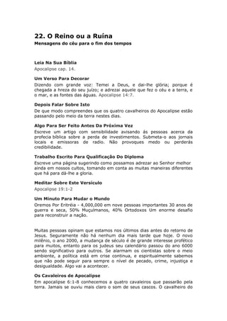 22. O Reino ou a Ruína
Mensagens do céu para o fim dos tempos



Leia Na Sua Bíblia
Apocalipse cap. 14.

Um Verso Para Decorar
Dizendo com grande voz: Temei a Deus, e dai-lhe glória; porque é
chegada a hreza do seu juízo; e adrezai aquele que fez o céu e a terra, e
o mar, e as fontes das águas. Apocalipse 14:7.

Depois Falar Sobre Isto
De que modo compreendes que os quatro cavalheiros do Apocalipse estão
passando pelo meio da terra nestes dias.

Algo Para Ser Feito Antes Da Próxima Vez
Escreve um artigo com sensibilidade avisando ás pessoas acerca da
profecia bíblica sobre a perda de investimentos. Submeta-o aos jornais
locais e emissoras de radio. Não provoques medo ou perderás
credibilidade.

Trabalho Escrito Para Qualificação Do Diploma
Escreve uma página sugerindo como possamos adrezar ao Senhor melhor
ainda em nossos cultos, tomando em conta as muitas maneiras diferentes
que há para dá-lhe a gloria.

Meditar Sobre Este Versículo
Apocalipse 19:1-2

Um Minuto Para Mudar o Mundo
Oremos Por Eritréia - 4,000,000 em nove pessoas importantes 30 anos de
guerra e seca, 50% Muçulmanos, 40% Ortodoxos Um enorme desafio
para reconstruir a nação.


Muitas pessoas opinam que estamos nos últimos dias antes do retorno de
Jesus. Seguramente não há nenhum dia mais tarde que hoje. O novo
milênio, o ano 2000, a mudança de século é de grande interesse profético
para muitos, entanto para os judeus seu calendário passou do ano 6000
sendo significativo para outros. Se alarmam os cientistas sobre o meio
ambiente, a política está em crise continua, e espiritualmente sabemos
que não pode seguir para sempre o nível de pecado, crime, injustiça e
desigualdade. Algo vai a acontecer.

Os Cavaleiros de Apocalipse
Em apocalipse 6:1-8 conhecemos a quatro cavaleiros que passarão pela
terra. Jamais se ouviu mais claro o som de seus cascos. O cavalheiro do
 