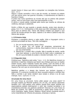 cavalo branco é Jesus que vêm a conquistar os crezações dos homens.
Apoc. 19:11
Segue o cavalo vermelho e tira a paz do mundo; os homens se matam
uns aos outros como nas guerras mundiais, e recentemente em Bósnia e
Ruanda e Iraque.
O preto traz ruína econômica ao mundo até que os pobres não possam
comer, mas os ricos ficam mais ricos aproveitando a crise.
O último o cavalo pálido montado pela morte que recolhe as vítimas da
violência, doenças e catástrofe.

Porém a Bíblia diz que quando o pecado abunda, ainda mais abunda a
graça, Rom 5:21. Conheçamos a três anjos que têm mensagens claras de
Deus para os últimos dias. Talvez são líderes cristãos que pegam o que
ouvem do mundo porque em Apoc. capitulo 2 se refere a palavra anjo aos
líderes das igrejas.

1. O Primeiro Anjo
Proclama o evangelho eterno a cada nação, tribo e linguagem como a
primeira prioridade de Deus. Têm três mensagens:

   1. Em um mundo temeroso, teme a Deus.
   2. Dai a gloria. Em um tempo de progresso sensacional de
      conhecimento, medicina e ciência, Deus espera a honra e as graças
      por sua misericórdia.
   3. Adreza Ele, o criador não a criação. Não é questão de cantar, senão
      mais bem adrezar, e uma forma de lhe fazer culto e colabrezar co
      Ele em sua prioridade de acabar a Grande Comissão. Rom. 12:1-3.

2. O Segundo Anjo
Profetiza que, “Babilônia está caída," Apoc. 14:8. Em Babilônia mrezam os
demônios e espíritos malignos que fazem seus feitiços para que as nações
andem loucas, assim matando muitos dos santos. Com ela tanto os reis
como os governantes e comerciantes cometem adultério, porque da luxo e
riqueza e faz com que os comerciantes se voltem famosos.

Babilônia satisfaz e o desejo dos homens que tenham riquezas e
esplendor. É o comercio mundial em bens luxuosos entanto a milhões lhes
falta a comida e por tanto vendem seus corpos e almas e os de suas
crianças. Apoc. capítulos 17 e 18.

Arruinado Em Uma Hora!
Em uma hreza se arruinará. Como pôde passar una coisa assim? O
corrupto império de Maxwell quebrou em um dia, uns bancos japoneses
também. Em 1.992 passou uma notória ‘quarta feira negra’ quando uns
especuladores globais destroçaram o valor das moedas européias e os
investidores,incluindo uns pastores perderam fortunas em uma hreza na
Bolsa de Londres. Em 1998 as economias e ações tanto Coréia do Sul,
como Indonésia, Japão, Rússia, Malásia e Brasil caíram causando assim a
ruína instantânea de milhares de pessoas, empresas e bancos.
 