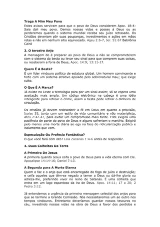 Traga A Mim Meu Povo
Estes avisos serviram para que o povo de Deus considerem Apoc. 18:4:
Saia dali meu povo. Demos nossas vidas e posses á Deus ou as
perderemos quando o sistema mundial receba seu juízo retrasado. Os
Cristãos deveriam pôr suas poupanças, investimentos e ações em mãos
retas e não em nenhum sitio equivocado. Ageu 2:6-7, Jer. 51:67 Babilônia
Cairá

3. O terceiro Anjo
A mensagem do é preparar ao povo de Deus a não se comprometerem
com o sistema da besta ou levar seu sinal para que comprem suas coisas,
ou receberam a fúria de Deus, Apoc. 14:9; 13:11-17.

Quem É A Besta?
É um líder vindouro político de estatura global. Um homem convincente e
forte com um sistema atrativo apoiado pelo sobrenatural mau; que exige
culto.

O Que É A Marca?
Já existe no Leste a tecnologia para por um sinal assim; só se espera uma
aceitação mais ampla. Um código eletrônico na cabeça é uma idéia
inteligente para refrear o crime, assim a besta pode retirar o dinheiro de
circulação.

Os cristãos já devem redescobrir a fé em Deus em quanto a provisão,
Isaías 55, junto com um estilo de vida comunitário e não materialista,
Atos 2:42-47, para evitar um compromisso mais tarde. Este exigirá uma
paciência de parte do povo de Deus e alguns sofreriam o martírio. Exigirá
pelo menos uma morte diária ao ego na face do ridicularização público e
isolamento que vem.

Especulação Ou Profecia Fantástica?
O que você fará com isto? Leia Zacarias 1:4-6 antes de responder.

4. Duas Colheitas Da Terra

A Primeira De Jesus
A primeira quando Jesus ceifa o povo de Deus para a vida eterna com Ele.
Apocalipse 14:14-16; Daniel 7:13.

A Segunda para A Morte Eterna
Quem o faz e o anjo que está encarregado do fogo de juízo e destruição;
e ceifa aqueles que têm-se negado a temer a Deus ou dá-lhe gloria ou
adreza-lhe, preferindo viver no reino de Satanás. É uma colheita que
entra em um lago espantoso da ira de Deus. Apoc. 14:11; 17 a 20; 2
Pedro 3:12.

Já entendemos a urgência da primeira mensagem celestial dos anjos para
que se termine a Grande Comissão. Nós necessitaremos um ao outro nos
tempos vindouros. Entretanto deveríamos guardar nossos tesouros no
céu, investindo nossas vidas na obra de Deus a favor dos perdidos e
 
