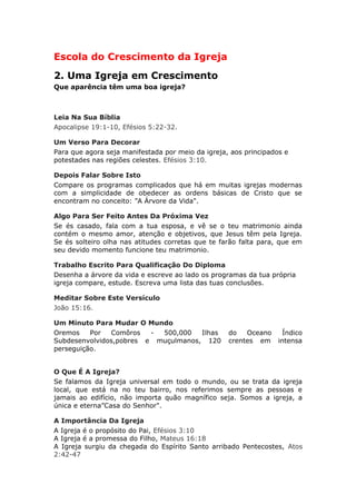 Escola do Crescimento da Igreja
2. Uma Igreja em Crescimento
Que aparência têm uma boa igreja?



Leia Na Sua Bíblia
Apocalipse 19:1-10, Efésios 5:22-32.

Um Verso Para Decorar
Para que agora seja manifestada por meio da igreja, aos principados e
potestades nas regiões celestes. Efésios 3:10.

Depois Falar Sobre Isto
Compare os programas complicados que há em muitas igrejas modernas
com a simplicidade de obedecer as ordens básicas de Cristo que se
encontram no conceito: ”A Árvore da Vida".

Algo Para Ser Feito Antes Da Próxima Vez
Se és casado, fala com a tua esposa, e vê se o teu matrimonio ainda
contém o mesmo amor, atenção e objetivos, que Jesus têm pela Igreja.
Se és solteiro olha nas atitudes corretas que te farão falta para, que em
seu devido momento funcione teu matrimonio.

Trabalho Escrito Para Qualificação Do Diploma
Desenha a árvore da vida e escreve ao lado os programas da tua própria
igreja compare, estude. Escreva uma lista das tuas conclusões.

Meditar Sobre Este Versículo
João 15:16.

Um Minuto Para Mudar O Mundo
Oremos    Por  Comôros   - 500,000   Ilhas         do   Oceano     Índico
Subdesenvolvidos,pobres e muçulmanos, 120          crentes em     intensa
perseguição.


O Que É A Igreja?
Se falamos da Igreja universal em todo o mundo, ou se trata da igreja
local, que está na no teu bairro, nos referimos sempre as pessoas e
jamais ao edifício, não importa quão magnífico seja. Somos a igreja, a
única e eterna”Casa do Senhor".

A Importância Da Igreja
A Igreja é o propósito do Pai, Efésios 3:10
A Igreja é a promessa do Filho, Mateus 16:18
A Igreja surgiu da chegada do Espírito Santo arribado Pentecostes, Atos
2:42-47
 