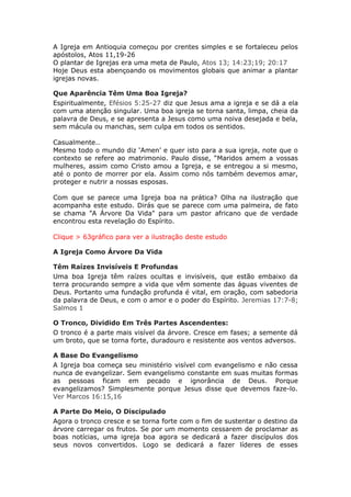 A Igreja em Antioquia começou por crentes simples e se fortaleceu pelos
apóstolos, Atos 11,19-26
O plantar de Igrejas era uma meta de Paulo, Atos 13; 14:23;19; 20:17
Hoje Deus esta abençoando os movimentos globais que animar a plantar
igrejas novas.

Que Aparência Têm Uma Boa Igreja?
Espiritualmente, Efésios 5:25-27 diz que Jesus ama a igreja e se dá a ela
com uma atenção singular. Uma boa igreja se torna santa, limpa, cheia da
palavra de Deus, e se apresenta a Jesus como uma noiva desejada e bela,
sem mácula ou manchas, sem culpa em todos os sentidos.

Casualmente..
Mesmo todo o mundo diz ‘Amen’ e quer isto para a sua igreja, note que o
contexto se refere ao matrimonio. Paulo disse, “Maridos amem a vossas
mulheres, assim como Cristo amou a Igreja, e se entregou a si mesmo,
até o ponto de morrer por ela. Assim como nós também devemos amar,
proteger e nutrir a nossas esposas.

Com que se parece uma Igreja boa na prática? Olha na ilustração que
acompanha este estudo. Dirás que se parece com uma palmeira, de fato
se chama ”A Árvore Da Vida" para um pastor africano que de verdade
encontrou esta revelação do Espírito.

Clique > 63gráfico para ver a ilustração deste estudo

A Igreja Como Árvore Da Vida

Têm Raízes Invisíveis E Profundas
Uma boa Igreja têm raízes ocultas e invisíveis, que estão embaixo da
terra procurando sempre a vida que vêm somente das águas viventes de
Deus. Portanto uma fundação profunda é vital, em oração, com sabedoria
da palavra de Deus, e com o amor e o poder do Espírito. Jeremias 17:7-8;
Salmos 1

O Tronco, Dividido Em Três Partes Ascendentes:
O tronco é a parte mais visível da árvore. Cresce em fases; a semente dá
um broto, que se torna forte, duradouro e resistente aos ventos adversos.

A Base Do Evangelismo
A Igreja boa começa seu ministério visível com evangelismo e não cessa
nunca de evangelizar. Sem evangelismo constante em suas muitas formas
as pessoas ficam em pecado e ignorância de Deus. Porque
evangelizamos? Simplesmente porque Jesus disse que devemos faze-lo.
Ver Marcos 16:15,16

A Parte Do Meio, O Discipulado
Agora o tronco cresce e se torna forte com o fim de sustentar o destino da
árvore carregar os frutos. Se por um momento cessarem de proclamar as
boas notícias, uma igreja boa agora se dedicará a fazer discípulos dos
seus novos convertidos. Logo se dedicará a fazer líderes de esses
 