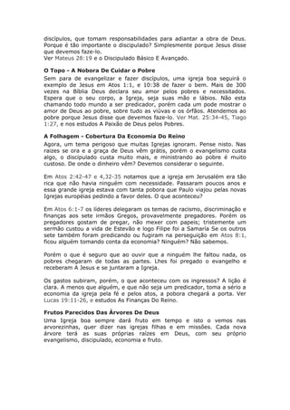discípulos, que tomam responsabilidades para adiantar a obra de Deus.
Porque é tão importante o discipulado? Simplesmente porque Jesus disse
que devemos faze-lo.
Ver Mateus 28:19 e o Discipulado Básico E Avançado.

O Topo - A Nobora De Cuidar o Pobre
Sem para de evangelizar e fazer discípulos, uma igreja boa seguirá o
exemplo de Jesus em Atos 1:1, e 10:38 de fazer o bem. Mais de 300
vezes na Bíblia Deus declara seu amor pelos pobres e necessitados.
Espera que o seu corpo, a Igreja, seja suas mão e lábios. Não esta
chamando todo mundo a ser predicador, porém cada um pode mostrar o
amor de Deus ao pobre, sobre tudo as viúvas e os órfãos. Atendemos ao
pobre porque Jesus disse que devemos faze-lo. Ver Mat. 25:34-45, Tiago
1:27, e nos estudos A Paixão de Deus pelos Pobres.

A Folhagem - Cobertura Da Economia Do Reino
Agora, um tema perigoso que muitas Igrejas ignoram. Pense nisto. Nas
raizes se ora e a graça de Deus vêm grátis, porém o evangelismo custa
algo, o discipulado custa muito mais, e ministrando ao pobre é muito
custoso. De onde o dinheiro vêm? Devemos considerar o seguinte.

Em Atos 2:42-47 e 4,32-35 notamos que a igreja em Jerusalém era tão
rica que não havia ninguém com necessidade. Passaram poucos anos e
essa grande igreja estava com tanta pobora que Paulo viajou pelas novas
Igrejas européias pedindo a favor deles. O que aconteceu?

Em Atos 6:1-7 os líderes delegaram os temas de racismo, discriminação e
finanças aos sete irmãos Gregos, provavelmente pregadores. Porém os
pregadores gostam de pregar, não mexer com papeis; tristemente um
sermão custou a vida de Estevão e logo Filipe foi a Samaría Se os outros
sete também foram predicando ou fugiram na perseguição em Atos 8:1,
ficou alguém tomando conta da economia? Ninguém? Não sabemos.

Porém o que é seguro que ao ouvir que a ninguém lhe faltou nada, os
pobres chegaram de todas as partes. Lhes foi pregado o evangelho e
receberam A Jesus e se juntaram a Igreja.

Os gastos subiram, porém, o que aconteceu com os ingressos? A lição é
clara. A menos que alguém, e que não seja um predicador, toma a sério a
economia da igreja pela fé e pelos atos, a pobora chegará a porta. Ver
Lucas 19:11-26, e estudos As Finanças Do Reino.

Frutos Parecidos Das Árvores De Deus
Uma Igreja boa sempre dará fruto em tempo e isto o vemos nas
arvorezinhas, quer dizer nas igrejas filhas e em missões. Cada nova
árvore terá as suas próprias raízes em Deus, com seu próprio
evangelismo, discipulado, economia e fruto.
 
