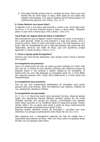 8. Orai pelas famílias porque isto é o coração de Deus. Deixe que uma
      família fale de como seguir á Jesus. Bem pode ser que todos eles
      estejam interessados, e se alguns rejeitam servirá para produzir um
      compromisso genuíno com outros. Atos 16:31.

6. Como Saberei com quem falar?
O segredo é ver o que Deus está fazendo e unirse a ele. Como faço isso?
Romanos 3:10 diz que ninguém busca a Deus, e Jesus disse, “Ninguém
pode vir para mim a menos que o Pai o atraia." João 6:44.

Você Pode Ver Algum Sinal De Deus a trabalhar?
Nós entendemos que se alguém mostra interesse em Jesus é só porque o
Pai o está atraindo. Então se você descobrir o mais leve indício, corra e
junte-se a Deus. Assim é como você sabe o que o Pai está fazendo e com
quem. Não há necessidade de sair a caça das pessoas que ainda não tem
respondido, deixe-as nas mãos de Deus, que com paciência, oração
aguardam o tempo de Deus. Mateus 10:14

7. Como a Igreja pode Evangelizar?
Citamos aqui três formas diferentes, mas sempre orem à Deus e deixem
ele os guiar.

O evangelismo de presença
Isto é um testemunho da vida, de vidas que são mudadas em Cristo. Mas
tem que ter a certeza de que aqueles membros são legítimos porque as
pessoas olham a má conduta e podem afastar-se do evangelho. O
testemunho de uma vida dedicada ao Evangelho pode ser a única Bíblia
que algumas pessoas vêm. Outro forte testemunho é a obra social aos
marginalizados

O evangelismo que proclama
Tem de ser uma proclamação desafiadora do evangelho para trazer
pessoas para uma decisão. Aqui nós podemos usar oratória, trabalho de
rua, campanhas, literatura e filmes.

O evangelismo de persuasão
Em 2 Cor 5:11 Paulo fala sobre como persuadir homens. Algumas igrejas
fazem isto oferecendo estudos Bíblicos, também podem ser de muita
utilidade reuniões com grupos em escolas, universidades com debates
sobre esses assuntos ou na residência deles em pequenos grupos. Podem
utilizar rádio e TV, ou porta para porta a visita de Jesus continuamente
presente persuade ás pessoas para aceitar Cristo.
Algumas igrejas oferecem cursos de formação e convidam aos seus
membros e ou amigos á participarem como Paulo fez em Atos 19.8

Não esqueças que o evangelismo depende da vida de oração que é
sustentada pela palavra de Deus. Fale com Deus sobre as pessoas antes
de falar com as pessoas sobre Deus.
 