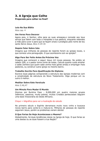 3. A Igreja que Colhe
Preparado para colher no final?



Leia Na Sua Bíblia
Atos cap. 4

Um Verso Para Decorar
Agora pois, ó Senhor, olha para as suas ameaças,e concede aos teus
servos que falem com toda a intrepidez a tua palavra, enquanto estendes
a mão para curar e para que se façam sinais e prodígios pelo nome de teu
santo Servo Jesus. Atos 4:29-30

Depois Falar Sobre Isto
Imagina que milhares de pessoas de repente forem as igrejas locais, o
que comece uma perseguição. O que aconteceria com as igrejas?

Algo Para Ser Feito Antes Da Próxima Vez
Imagina que comecem a seguir Jesus mil novas pessoas. No prédio só
cabem 200, e o pastor toma conta de todas. Calcula quanto custa ampliar
o salão (lembra que quem sabe venha mais gente ainda) e empregar mais
pastores, ou construir outra igreja no mesmo bairro.

Trabalho Escrito Para Qualificação Do Diploma
Escreve duas páginas comparando a estrutura das Igrejas modernas com
a simplicidade da estrutura do Novo Testamento. Diga porque um ou
outro é melhor.

Meditar Sobre Este Versículo
Atos 2:46,47

Um Minuto Para Mudar O Mundo
Oremos por Burkina Faso - 8,000,000 em quatro maiores grupos
Islâmicos, passivos, muito pobres, muitos Cristãos pentecostais Seguem
uma base missionária do Oeste Africano.

Clique > 64gráfico para ver a ilustração do estudo

No primeiro século o Espírito derramava muito novo vinho e buscava
novos barris para conte-lo e matura-lo. Milhares de pessoas de repente
seguiram Jesus, porém os problemas vieram detrás!

O Que Farias Se Hoje Acontecesse o Mesmo?
Globalmente, há duas tendências claras na Igreja de hoje. O que farias se
uma destas ou as duas fossem a tua Nação?
 