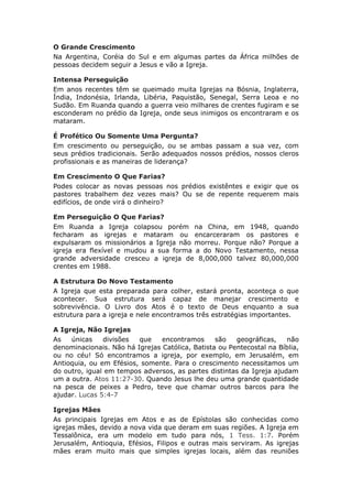 O Grande Crescimento
Na Argentina, Coréia do Sul e em algumas partes da África milhões de
pessoas decidem seguir a Jesus e vão a Igreja.

Intensa Perseguição
Em anos recentes têm se queimado muita Igrejas na Bósnia, Inglaterra,
Índia, Indonésia, Irlanda, Libéria, Paquistão, Senegal, Serra Leoa e no
Sudão. Em Ruanda quando a guerra veio milhares de crentes fugiram e se
esconderam no prédio da Igreja, onde seus inimigos os encontraram e os
mataram.

É Profético Ou Somente Uma Pergunta?
Em crescimento ou perseguição, ou se ambas passam a sua vez, com
seus prédios tradicionais. Serão adequados nossos prédios, nossos cleros
profissionais e as maneiras de liderança?

Em Crescimento O Que Farias?
Podes colocar as novas pessoas nos prédios existêntes e exigir que os
pastores trabalhem dez vezes mais? Ou se de repente requerem mais
edifícios, de onde virá o dinheiro?

Em Perseguição O Que Farias?
Em Ruanda a Igreja colapsou porém na China, em 1948, quando
fecharam as igrejas e mataram ou encarceraram os pastores e
expulsaram os missionários a Igreja não morreu. Porque não? Porque a
igreja era flexível e mudou a sua forma a do Novo Testamento, nessa
grande adversidade cresceu a igreja de 8,000,000 talvez 80,000,000
crentes em 1988.

A Estrutura Do Novo Testamento
A Igreja que esta preparada para colher, estará pronta, aconteça o que
acontecer. Sua estrutura será capaz de manejar crescimento e
sobrevivência. O Livro dos Atos é o texto de Deus enquanto a sua
estrutura para a igreja e nele encontramos três estratégias importantes.

A Igreja, Não Igrejas
As   únicas    divisões  que    encontramos      são   geográficas,   não
denominacionais. Não há Igrejas Católica, Batista ou Pentecostal na Bíblia,
ou no céu! Só encontramos a igreja, por exemplo, em Jerusalém, em
Antioquia, ou em Efésios, somente. Para o crescimento necessitamos um
do outro, igual em tempos adversos, as partes distintas da Igreja ajudam
um a outra. Atos 11:27-30. Quando Jesus lhe deu uma grande quantidade
na pesca de peixes a Pedro, teve que chamar outros barcos para lhe
ajudar. Lucas 5:4-7

Igrejas Mães
As principais Igrejas em Atos e as de Epístolas são conhecidas como
igrejas mães, devido a nova vida que deram em suas regiões. A Igreja em
Tessalônica, era um modelo em tudo para nós, 1 Tess. 1:7. Porém
Jerusalém, Antioquia, Efésios, Filipos e outras mais serviram. As igrejas
mães eram muito mais que simples igrejas locais, além das reuniões
 