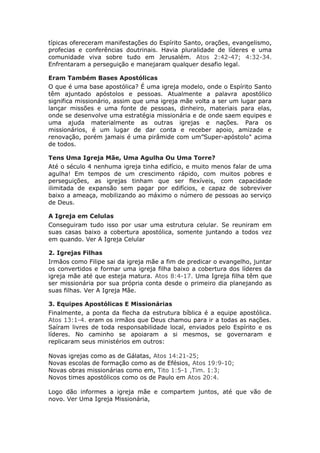 típicas ofereceram manifestações do Espírito Santo, orações, evangelismo,
profecias e conferências doutrinais. Havia pluralidade de líderes e uma
comunidade viva sobre tudo em Jerusalém. Atos 2:42-47; 4:32-34.
Enfrentaram a perseguição e manejaram qualquer desafio legal.

Eram Também Bases Apostólicas
O que é uma base apostólica? É uma igreja modelo, onde o Espírito Santo
têm ajuntado apóstolos e pessoas. Atualmente a palavra apostólico
significa missionário, assim que uma igreja mãe volta a ser um lugar para
lançar missões e uma fonte de pessoas, dinheiro, materiais para elas,
onde se desenvolve uma estratégia missionária e de onde saem equipes e
uma ajuda materialmente as outras igrejas e nações. Para os
missionários, é um lugar de dar conta e receber apoio, amizade e
renovação, porém jamais é uma pirâmide com um”Super-apóstolo" acima
de todos.

Tens Uma Igreja Mãe, Uma Agulha Ou Uma Torre?
Até o século 4 nenhuma igreja tinha edifício, e muito menos falar de uma
agulha! Em tempos de um crescimento rápido, com muitos pobres e
perseguições, as igrejas tinham que ser flexíveis, com capacidade
ilimitada de expansão sem pagar por edifícios, e capaz de sobreviver
baixo a ameaça, mobilizando ao máximo o número de pessoas ao serviço
de Deus.

A Igreja em Celulas
Conseguiram tudo isso por usar uma estrutura celular. Se reuniram em
suas casas baixo a cobertura apostólica, somente juntando a todos vez
em quando. Ver A Igreja Celular

2. Igrejas Filhas
Irmãos como Filipe sai da igreja mãe a fim de predicar o evangelho, juntar
os convertidos e formar uma igreja filha baixo a cobertura dos líderes da
igreja mãe até que esteja matura. Atos 8:4-17. Uma Igreja filha têm que
ser missionária por sua própria conta desde o primeiro dia planejando as
suas filhas. Ver A Igreja Mãe.

3. Equipes Apostólicas E Missionárias
Finalmente, a ponta da flecha da estrutura bíblica é a equipe apostólica.
Atos 13:1-4. eram os irmãos que Deus chamou para ir a todas as nações.
Saíram livres de toda responsabilidade local, enviados pelo Espírito e os
líderes. No caminho se apoiaram a si mesmos, se governaram e
replicaram seus ministérios em outros:

Novas   igrejas como as de Gálatas, Atos 14:21-25;
Novas   escolas de formação como as de Efésios, Atos 19:9-10;
Novas   obras missionárias como em, Tito 1:5-1 ,Tim. 1:3;
Novos   times apostólicos como os de Paulo em Atos 20:4.

Logo dão informes a igreja mãe e compartem juntos, até que vão de
novo. Ver Uma Igreja Missionária,
 