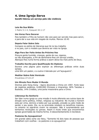 4. Uma Igreja Serva
Gandhi liderou um serviço pela não violência



Leia Na Sua Bíblia
1 Pedro 5:1-4; Ezequiel 34:1-17

Um Verso Para Decorar
Pois também o Filho do homem não veio para ser servido mas para servir,
e para dar a sua vida em resgate de muitos. Marcos 10:45

Depois Falar Sobre Isto
Compare os estilos de liderança que há no teu trabalho
e no pais, com o modelo que deveria ser visto na Igreja.

Algo Para Ser Feito Antes Da Próxima Vez
Procura gente humilde, crianças, gente de rua, ciganos,
os não alcançados, a fim de demonstra-lhes um serviço cristão,
Abençoa-lhes numa forma prática e assim deixa-los mais perto de Deus.

Trabalho Escrito para Qualificação Do Diploma
Escreve uma página para explicar as diferenças práticas entre duas
igrejas,
uma têm um pastor, e a outra é liderada por um”açougueiro".

Meditar Sobre Este Versículo
Provérbios 27:23-27

Um Minuto Para Mudar O Mundo
Oremos pelo Hong Kong - Agora devolvida a China em 1997. Forte base
de negócios asiáticos, 6,000,000 Chineses e imigrantes. 66% Taoistas e
Budistas, 14% Cristãos, uma porta missionária para a China.


Líderança Ou Senhorio
Ser líder numa igreja ou uma missão é muito diferente aos outros tipos de
direção como política, militar, religiosa ou industrial. No mundo o homem
esta por cima, domina a todos por sua posição, pressão ou pelo medo de
perder o seu posto. Ele, ou os acionistas recebem os benefícios maiores,
no entanto os operários vivem na escassez. Não é surpreendente que
tenhamos revoluções ou greves. Assim é muito triste que encontremos
igrejas governadas da mesma forma. O descontentamento é inevitável.

Pastores Ou Açougueiros?
Um grande sábio certa vez falou, “Somente há dois tipos de pessoas que
trabalham com ovelhas - os pastores e os açougueiros!
 