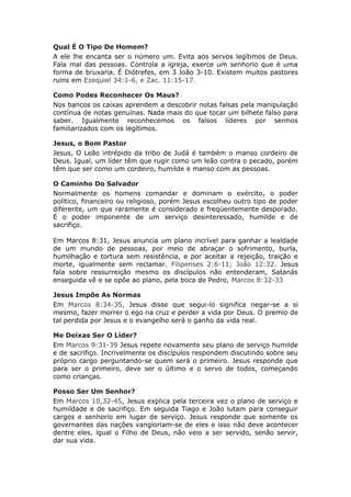 Qual É O Tipo De Homem?
A ele lhe encanta ser o número um. Evita aos servos legítimos de Deus.
Fala mal das pessoas. Controla a igreja, exerce um senhorio que é uma
forma de bruxaria. É Diótrefes, em 3 João 3-10. Existem muitos pastores
ruins em Ezequiel 34:1-6, e Zac. 11:15-17.

Como Podes Reconhecer Os Maus?
Nos bancos os caixas aprendem a descobrir notas falsas pela manipulação
contínua de notas genuínas. Nada mais do que tocar um bilhete falso para
saber. Igualmente reconhecemos os falsos líderes por sermos
familiarizados com os legítimos.

Jesus, o Bom Pastor
Jesus, O Leão intrépido da tribo de Judá é também o manso cordeiro de
Deus. Igual, um líder têm que rugir como um leão contra o pecado, porém
têm que ser como um cordeiro, humilde e manso com as pessoas.

O Caminho Do Salvador
Normalmente os homens comandar e dominam o exército, o poder
político, financeiro ou religioso, porém Jesus escolheu outro tipo de poder
diferente, um que raramente é considerado e freqüentemente desporado.
É o poder imponente de um serviço desinteressado, humilde e de
sacrifiço.

Em Marcos 8:31, Jesus anuncia um plano incrível para ganhar a lealdade
de um mundo de pessoas, por meio de abraçar o sofrimento, burla,
humilhação e tortura sem resistência, e por aceitar a rejeição, traição e
morte, igualmente sem reclamar. Filipenses 2:6-11; João 12:32. Jesus
fala sobre ressurreição mesmo os discípulos não entenderam, Satanás
enseguida vê e se opõe ao plano, pela boca de Pedro, Marcos 8:32-33

Jesus Impõe As Normas
Em Marcos 8:34-35, Jesus disse que segui-lo significa negar-se a si
mesmo, fazer morrer o ego na cruz e perder a vida por Deus. O premio de
tal perdida por Jesus e o evangelho será o ganho da vida real.

Me Deixas Ser O Líder?
Em Marcos 9:31-39 Jesus repete novamente seu plano de serviço humilde
e de sacrifiço. Incrivelmente os discípulos respondem discutindo sobre seu
próprio cargo perguntando-se quem será o primeiro. Jesus responde que
para ser o primeiro, deve ser o último e o servo de todos, começando
como crianças.

Posso Ser Um Senhor?
Em Marcos 10,32-45, Jesus explica pela terceira vez o plano de serviço e
humildade e de sacrifiço. Em seguida Tiago e João lutam para conseguir
cargos e senhorio em lugar de serviço. Jesus responde que somente os
governantes das nações vangloriam-se de eles e isso não deve acontecer
dentre eles, igual o Filho de Deus, não veio a ser servido, senão servir,
dar sua vida.
 