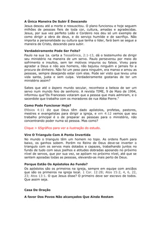 A Única Maneira De Subir É Descendo
Jesus desceu até a morte e ressuscitou. O plano funcionou e hoje seguem
milhões de pessoas fieis de toda cor, cultura, amadas e agradecidas.
Jesus, por sua vez perfeito Leão e Cordeiro nos deu só um exemplo de
como dirigir a obra de deus, e do serviço humilde e de sacrifiço. Não
importa a personalidade ou cultura que tenha o líder, fará bem se segue a
maneira de Cristo, descendo para subir.

Verdadeiramente Pode Ser Feito?
Paulo na sua 1a. carta a Tessalônica, 2:1-13, dá o testemunho de dirigir
seu ministério na maneira de um servo. Paulo perseverou por meio do
sofrimento e insultos, sem ter motivos impuros ou falsos. Viveu para
agradar a Deus e não aos homens, não bajulou ninguém e jamais foi a
procura de dinheiro. Não foi um peso para ninguém, era manso e amou as
pessoas, sempre desejando estar com elas. Pode ser visto que levou uma
vida santa, justa e sem culpa. Verdadeiramente gostarias de ter um
ministério assim?

Sabes que até o áspero mundo secular, reconhece a beleza de ser um
servo num mundo feio de senhorio. A revista TIME, 9 de Maio de 1994,
informou que”Os Franceses votaram que a pessoa que mais admiram, e o
sacerdote que trabalha com os moradores de rua Abba Pierre."

Como Pode Funcionar Hoje?
Efésios 4:11 diz que Deus têm dado apóstolos, profetas, pastores,
mestres e evangelistas para dirigir a igreja, e em 4:12 vemos que seu
trabalho principal é o de preparar as pessoas para o ministério, não
concentrando poder numa só pessoa. Mas como?

Clique > 65gráfico para ver a ilustração do estudo.

Vire O Triangulo Com A Ponta Invertida
No mundo o triangulo têm um homem no topo. As ordens fluem para
baixo, os ganhos sobem. Porém no Reino de Deus deve-se inverter o
triangulo com os servos mais dotados e capazes, trabalhando juntos no
fundo de tudo com seus joelhos e atitudes dobradas apoiando no próximo
nível de servos, que por sua vez, se apóiam no próximo nível, até que se
sentem apoiadas todas as pessoas, elevando-as mais perto de Deus.

Porque Estão Os Apóstolos Ao Fundo?
Os apóstolos são os primeiros na igreja, sempre em equipe com anciãos
que são os primeiros na igreja local. 1 Cor. 12:28; Atos 15:2, 4, 6, 22,
23; Atos 13:1. O que Jesus disse? O primeiro deve ser escravo de todos.
Que assim seja.


Casa De Oração

A favor Dos Povos Não alcançados Que Ainda Restam
 