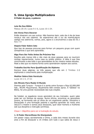 5. Uma Igreja Multiplicadora
O Poder do povo, a palavra



Leia Na Sua Bíblia
Mateus 28:19; Lucas 9:1-6, Lucas 10:1-24.

Um Verso Para Decorar
Então disseram uns aos outros: Não fazemos bem; este dia é dia de boas
novas,e nós nos calamos. Se esperarmos até a luz da manhã,algum
castigo nos sobrevirá; vamos, pois, agora e o anunciemos a casa do rei.2
Reis 7:9

Depois Falar Sobre Isto
Que tipo de pessoas procuras para formar um pequeno grupo com quem
compartiras o que tens aprendido.

Algo Para Ser Feito Antes Da Próxima Vez
Escolhe pelo menos três e não mais de doze pessoas para se reunirem
contigo regularmente, numa casa ou prédio público. A idéia é que lhes
comunicaras a eles todo o que aprendestes do teu mestre nestes estudos.
Pede a eles que na mesma forma como aprenderam repitam aos outros.

Trabalho Escrito Para Qualificação Do Diploma
Escreve duas páginas, os três passos que vês em 2 Timóteo 2:2
explicando o crescimento pela multiplicação.

Meditar Sobre Este Versículo
Lucas 10:1-4, 17-21

Um Minuto Para Mudar O Mundo
Oremos pela Turquia - Turquia é a ponte entre Europa e Ásia 62,000,000
hab., 99.8% Muçulmanos. Atualmente 600 crentes aprox. É ‘Gálatas’ na
Bíblia, há uma grande necessidade das tuas orações.


No futebol, os jogadores novos aprendem do seu treinador, quem sabe
pode ser um famoso da equipe. Numa oficina, encontras os aprendizes
jovens, se formando sob os olhos de um experiente patrão. Disciplina e
discipulado é uma formação potente e significa aprender do nosso amo
Jesus.É o mestre e somos seus discipulos, quer dizer homens e mulheres
sob sua disciplina e instrução carinhosa.

Clique > 66gráfico para ver a ilustração do estudo.

1. O Poder Maravilhoso Do Discipulado
Um pastor viajou secretamente a China, a cada dois meses durante dois
anos a fim de discipular a 15 irmãos com tudo o que sabia de Jesus e
 