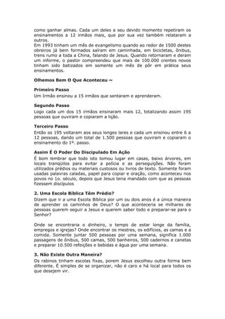 como ganhar almas. Cada um deles a seu devido momento repetiram os
ensinamentos a 12 irmãos mais, que por sua vez também relataram a
outros.
Em 1993 tinham um mês de evangelismo quando ao redor de 1500 destes
obreiros já bem formados saíram em caminhada, em bicicletas, ônibus,
trens rumo a toda a China, falando de Jesus. Quando retornaram e deram
um informe, o pastor compreendeu que mais de 100.000 crentes novos
tinham sido batizados em somente um mês de pôr em prática seus
ensinamentos.

Olhemos Bem O Que Aconteceu ~

Primeiro Passo
Um Irmão ensinou a 15 irmãos que sentaram e aprenderam.

Segundo Passo
Logo cada um dos 15 irmãos ensinaram mais 12, totalizando assim 195
pessoas que ouviram e copiaram a lição.

Terceiro Passo
Então os 195 voltaram aos seus longes lares e cada um ensinou entre 6 a
12 pessoas, dando um total de 1.500 pessoas que ouviram e copiaram o
ensinamento do 1º. passo.

Assim É O Poder Do Discipulado Em Ação
É bom lembrar que todo isto tomou lugar em casas, baixo árvores, em
locais tranqüilos para evitar a polícia e as perseguições. Não foram
utilizados prédios ou materiais custosos ou livros de texto. Somente foram
usadas palavras caladas, papel para copiar e oração, como aconteceu nos
povos no 1o. século, depois que Jesus teria mandado com que as pessoas
fizessem discípulos

2. Uma Escola Bíblica Têm Prédio?
Dizem que ir a uma Escola Bíblica por um ou dois anos é a única maneira
de aprender os caminhos de Deus? O que aconteceria se milhares de
pessoas querem seguir a Jesus e querem saber todo e preparar-se para o
Senhor?

Onde se encontraria o dinheiro, o tempo de estar longe da família,
empregos e igrejas? Onde encontrar os mestres, os edifícios, as camas e a
comida. Somente juntar 500 pessoas por uma semana, significa 1.000
passagens de ônibus, 500 camas, 500 banheiros, 500 cadernos e canetas
e preparar 10.500 refeições e bebidas e água por uma semana.

3. Não Existe Outra Maneira?
Os rabinos tinham escolas fixas, porem Jesus escolheu outra forma bem
diferente. É simples de se organizar, não é caro e há local para todos os
que desejem vir.
 