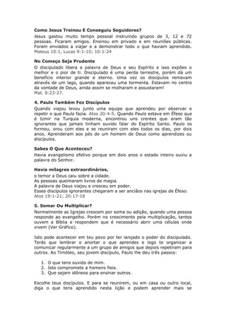 Como Jesus Treinou E Conseguiu Seguidores?
Jesus gastou muito tempo pessoal instruindo grupos de 3, 12 e 72
pessoas. Ficaram amigos. Ensinou em privado e em reuniões públicas.
Foram enviados a viajar e a demonstrar todo o que haviam aprendido.
Mateus 10:1, Lucas 9:1-10; 10:1-24

No Começo Seja Prudente
O discipulado libera a palavra de Deus e seu Espírito e isso expões o
melhor e o pior de ti. Discipulado é uma perda terrestre, porém dá um
benefício interior grande e eterno. Uma vez os discípulos remavam
através de um lago, quando apareceu uma tormenta. Estavam no centro
da vontade de Deus, ainda assim se molharam e assustaram!
Mat. 8:23-27.

4. Paulo Também Fez Discípulos
Quando viajou levou junto uma equipe que aprendeu por observar e
repetir o que Paulo fazia. Atos 20:4-5. Quando Paulo estava em Éfeso que
é Izmir na Turquia moderna, encontrou uns crentes que eram tão
ignorantes que jamais tinham ouvido falar do Espírito Santo. Paulo os
formou, orou com eles e se reuniram com eles todos os dias, por dois
anos. Aprenderam aos pés de um homem de Deus como aprendizes ou
discípulos.

Sabes O Que Aconteceu?
Havia evangelismo efetivo porque em dois anos o estado inteiro ouviu a
palavra do Senhor.

Havia milagres extraordinários,
o temor a Deus caiu sobre a cidade.
As pessoas queimaram livros de magia.
A palavra de Deus viajou e cresceu em poder.
Esses discípulos ignorantes chegaram a ser anciãos nas igrejas de Éfeso.
Atos 19:1-21; 20:17-18

5. Somar Ou Multiplicar?
Normalmente as Igrejas crescem por soma ou adição, quando uma pessoa
responde ao evangelho. Porém no crescimento pela multiplicação, tantos
ouvem a Bíblia e respondem que é necessário abrir uma células onde
vivem (Ver Gráfico).

Isto pode acontecer em teu povo por ter lançado o poder do discipulado.
Terás que lembrar e anortar o que aprendes e logo te organizar a
comunicar regularmente a um grupo de amigos que depois repetiram para
outros. Ao Timóteo, seu jovem discípulo, Paulo lhe deu três passos:

   1. O que tens ouvido de mim.
   2. Isto compromete a homens fieis.
   3. Que sejam idôneos para ensinar outros.

Escolhe teus discípulos. E para se reunirem, ou em casa ou outro local,
diga o que tens aprendido nesta lição e podem aprender mais se
 