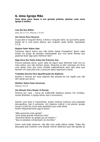 6. Uma Igreja Mãe
Uma alma para Jesus é um grande prêmio, plantar uma nova
igreja é melhor



Leia Na Sua Bíblia
Atos 20:17-37; Marcos 1:9-45

Um Verso Para Decorar
O que abre e ninguém fecha; e fecha e ninguém abre: eis que tenho posto
diante de ti uma porta aberta, que ninguém pode fechar. Apocalipse
3:7,8.

Depois Falar Sobre Isto
Conheces algum bairro que não tenha Igreja Evangélica? Quem sabe
exista um grupo de pessoas inalcançadas que viva perto Pensas que
poderias fazer algo para melhorar isto?

Algo Para Ser Feito Antes Da Próxima Vez
Procura pessoas perto, quem sabe de algum pais diferente mais rico ou
mais pobre, que não tenham igreja. Pergunta se têm interesse em tê-la
uma igreja nova que seria iniciada especialmente para eles para que
tenham um local para orar e procurar apoio espiritual e social.

Trabalho Escrito Para Qualificação Do Diploma
Analise e escreva em duas páginas das pessoas da tua região que não
têm igreja que serve.

Meditar Sobre Este Versículo
Mateus 16:18

Um Minuto Para Mudar O Mundo
Oremos por Laos - Cerca de 5,000,000 Asiáticos pobres 2% Cristãos,
muitos Budistas. A Igreja sofreu sob o comunismo.


Ganhar uma alma é maravilhoso, porém entanto continue uma explosão
demográfica, não é suficiente. Um objetivo melhor é de plantar igrejas
novas e juntá-las numa rede apostólica que cuide delas.
Porém freqüentemente alguns dizem:

"Não queremos mais igrejas"
"Uma igreja grande influencia mais"
"Devemos apoiar as igrejas que já existem."
"Que as pessoas compareçam as reuniões."

Como você pode observar, não dão uma razão bíblica válida. Todas são
desculpas que mostram uma atitude interior defensiva que não agrada ao
 