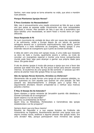 Senhor, nem essa igreja se torna atraente na visão, que atrai e mantém
suas pessoas.

Porque Plantamos Igrejas Novas?

É Para Combater As Necessidades?
Não, isso é provavelmente uma reação emocional ao fato de que a cada
ano que passa as pessoas estão visivelmente com mais necessidades
espirituais e morais. Mas também de fato é que não é automático que
Deus satisfaz uma necessidade, se assim fosse o mundo seria um lugar
diferente.

Deus Responde A Fé
Se num movimento da vontade de deus vêm por causa das necessidades
e do sofrimento, então a Europa depois de um século de guerras
selvagens deveria ser o continente espiritualmente mais aberto, porém
atualmente e o mais indiferente ao evangelho. Plantar igrejas é uma
extensão natural do evangelismo que é parte da Grande Comissão.

A idéia de cobrir uma área com igrejas novas, é uma visão que necessita
os dons de todo o mundo, igualmente jovens e velhos, ao invés de
convidar um evangelista especial e montar uma breve campanha,todo
mundo pode fazer algo para alcançar e ganhar sua própria idade para
Jesus. Ele gosta disso!

O ato de plantar igrejas é muito são porque a igreja que vive a favor das
pessoas que estão fora dela, lês fica pouco tempo para discutir assuntos
internos. Já soubemos de uma igreja de tão somente 17 pessoas que têm
planos de plantar mais três igrejas filhas na sua cidade.

São As Igrejas Novas Somente, Divisões ou Disfarces?
Obviamente não se pode formar uma igreja sã com pessoas rebeldes, ou
com queixosos ou com aqueles que querem ter uma posição. De fato
passará seu descontentamento e ambição para a igreja filha e
seguramente afundará. Devem arrepender-se e retificar seus motivos
perante o Senhor.

É Mau O Desejo De Se Estender?
Quem dissipou a igreja relutante de Jerusalém quando não obedeceu a
Grande Comissão de se evangelizar?
Quem separa a luz da escuridão?
Que tirou os protestantes de Roma?
Quem tirou os Metodistas, Pentecostais e Carismáticos das igrejas
estabelecidas e as fez prosperar?

Sempre dizem que era Deus mesmo!
Eduardo de Paquistão e a sua esposa Kylykke da Finlândia são
missionários na Inglaterra. Recentemente abriram uma igreja nova com
alguns crentes novos, asiáticos e alguma pessoas das igrejas locais. Era
uma divisão? Não, porque participaram nove ministros das igrejas
 