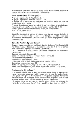 estabelecidas para fazer o culto de inauguração. Publicamente deram sua
benção e apoio. Portanto foi um nascimento sadio.

Deus Nos Manda A Plantar Igrejas
A Igreja é o propósito do Pai, Efésios 3:10
A Igreja é a promessa do Filho, Mateus 16:18
A Igreja foi o resultado da chegada do Espírito Santo no dia de
Pentecostes, Atos 2:42-47
A Igreja de Antioquia que é o modelo de ouro em Atos, foi plantada por
homens comuns e se fez forte por homens dotados, Atos 11,19-26
Plantar Igrejas era uma das metas de Paulo, um exemplo Éfeso.
Atos 13; 14; 19 to 20:17

Deus têm começado a plantar igrejas no topo da sua agenda de hoje, e
isto se vê na inspiração, o êxito e as bênçãos que têm dado aos
movimentos internacionais DAWN e SEAN que estão propagando a visão
no mundo todo.

Como Se Plantam Igrejas Novas?
Seguem alguns ingredientes espirituais da vida de Jesus. Ver Marcos 1:45
no último versículo disse que as pessoas vinham a Ele de todas as partes
e se procuramos o porque saberemos o que fazer ~
Deu a bem-vinda ao Espírito Santo, rendeu-se e se deixou ser guiado por
Ele. V. 9-12.
Superou a tentação Satanás, 13
Sabia o momento correto de começar, Marcos 1,14a, 15
Pôs prioridade na predicação. 14
Formou uma equipe efetiva, 16-20
Soube usar bem os dons do Espírito Santo, Marcos 1:23-42
Se dedicou seriamente a orar, 35
Tinha um espírito pioneiro,negou a comodidade, Marcos 1:37-39
Tinha amor pelas pessoas, algo muito importante, Marcos 1:23; 30:40.

Praticamente O Que Fazer?
Uma grande igreja pode enviar 50 pessoas para adorar e evangelizar
numa nova área, apoiando-a até o novo bebê cresça. Se pode plantar
uma igreja entre grupos de imigrantes ou refugiados. Se pode oferecer as
pessoas cultos aos domingos, muito sensíveis não religiosos, com música
atraente, teatro, no entanto os crentes se reúnam na semana.
Há muitos livros que te inspiram, porém sempre lembra a teologia de
Maria. Ela simplesmente disse, “ Faça o que Ele te diz." Veja Apoc. 3:7-8.
 